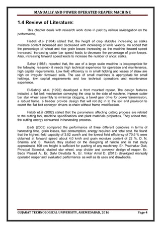 MANUALLY AND POWER OPERATED REAPER MACHINE
GUJARAT TECHNOLOGICAL UNIVERSITY, AHEMEDABAD, 2016 Page 4
1.4 Review of Literature:
This chapter deals with research work done in past by various investigation on the
performance,
Hadidi et.al (1984) stated that, the height of crop stubbles increasing as stalks
moisture content increased and decreased with increasing of knife velocity. He added that
the percentage of wheat and rice grain losses increasing as the machine forward speed
increased. Increasing cutter bar speed leads to decrease the percentage of grain losses.
Also, increasing forward speed leads to increase the number of uncut stalks.
Sahar (1988), reported that, the use of a large scale machine is inappropriate for
the following reasons:- it needs high technical experience for operation and maintenance,
high capital requirements. Low field efficiency is in small holding and losses of straw are
high on irregular furrowed soils. The use of small machines is appropriate for small
holdings, low capital requirements and low technical operations and maintenance
experience.
El-Sahrigi et.al. (1992) developed a front mounted repear. The design features
included a flat belt mechanism conveying the crop to the side of machine, improve cutter
bar star wheel assembly to minimize clogging, a bevel gear drive for power transmission,
a robust frame, a header provide design that will not dig in to the soil and provision to
covert the flat belt conveyor drivers to chain without frame modification.
Habib et.al (2002) stated that the parameters affecting cutting process are related
to the cutting tool, machine specifications and plant materials properties. They added that,
the cutting energy consumed in harvesting process.
Badr (2005) compared the performance of three different combines in terms of
harvesting time, grain losses, fuel consumption, energy required and total cost. He found
that the highest field capacity of 3.02 acre/h and the lowest field efficiency of 70.5 % were
obtained at forward speed about 4.0 km/h and grain moisture content of 22 %. D. N.
Sharma and S. Mukesh, they studied on the designing of handle and in that study
approximate 100 cm height is sufficient for pushing of any machinery. Er. Prabhakar Dutt,
Principal Scientist, studied star wheel, crop divider and conveyor design of reaper. Er.
Beds Prasad A., Er. Dalvi Devdatta N., Er. Virkar Amol D. (2013) developed manually
operated reaper and evaluated performance as well as its uses and drawbacks.
 