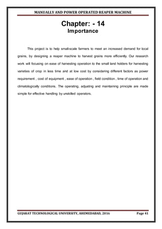 MANUALLY AND POWER OPERATED REAPER MACHINE
GUJARAT TECHNOLOGICAL UNIVERSITY, AHEMEDABAD, 2016 Page 41
Chapter: - 14
Importance
This project is to help small-scale farmers to meet an increased demand for local
grains, by designing a reaper machine to harvest grains more efficiently. Our research
work will focusing on ease of harvesting operation to the small land holders for harvesting
varieties of crop in less time and at low cost by considering different factors as power
requirement , cost of equipment , ease of operation , field condition , time of operation and
climatologically conditions. The operating, adjusting and maintaining principle are made
simple for effective handling by unskilled operators.
 