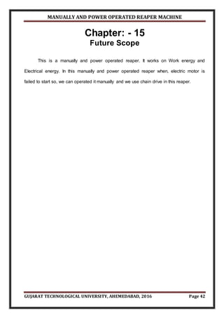 MANUALLY AND POWER OPERATED REAPER MACHINE
GUJARAT TECHNOLOGICAL UNIVERSITY, AHEMEDABAD, 2016 Page 42
Chapter: - 15
Future Scope
This is a manually and power operated reaper. It works on Work energy and
Electrical energy. In this manually and power operated reaper when, electric motor is
failed to start so, we can operated it manually and we use chain drive in this reaper.
 