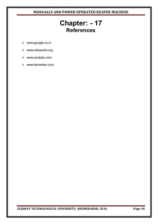 MANUALLY AND POWER OPERATED REAPER MACHINE
GUJARAT TECHNOLOGICAL UNIVERSITY, AHEMEDABAD, 2016 Page 44
Chapter: - 17
References
 www.google.co.in
 www.wikipedia.org
 www.youtube.com
 www.harvester.com
 
