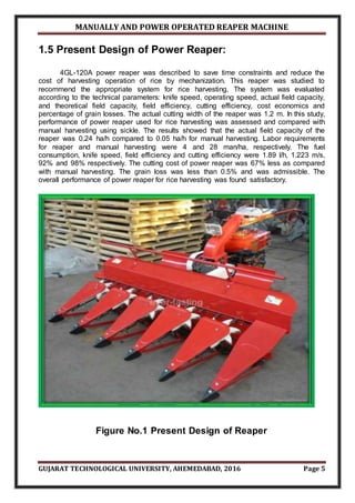 MANUALLY AND POWER OPERATED REAPER MACHINE
GUJARAT TECHNOLOGICAL UNIVERSITY, AHEMEDABAD, 2016 Page 5
1.5 Present Design of Power Reaper:
4GL-120A power reaper was described to save time constraints and reduce the
cost of harvesting operation of rice by mechanization. This reaper was studied to
recommend the appropriate system for rice harvesting. The system was evaluated
according to the technical parameters: knife speed, operating speed, actual field capacity,
and theoretical field capacity, field efficiency, cutting efficiency, cost economics and
percentage of grain losses. The actual cutting width of the reaper was 1.2 m. In this study,
performance of power reaper used for rice harvesting was assessed and compared with
manual harvesting using sickle. The results showed that the actual field capacity of the
reaper was 0.24 ha/h compared to 0.05 ha/h for manual harvesting. Labor requirements
for reaper and manual harvesting were 4 and 28 man/ha, respectively. The fuel
consumption, knife speed, field efficiency and cutting efficiency were 1.89 l/h, 1.223 m/s,
92% and 98% respectively. The cutting cost of power reaper was 67% less as compared
with manual harvesting. The grain loss was less than 0.5% and was admissible. The
overall performance of power reaper for rice harvesting was found satisfactory.
Figure No.1 Present Design of Reaper
 