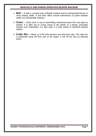 MANUALLY AND POWER OPERATED REAPER MACHINE
GUJARAT TECHNOLOGICAL UNIVERSITY, AHEMEDABAD, 2016 Page 7
 Belt: - A belt is a looped strip of flexible material used to mechanically link two or
more rotating shafts. A belt drive offers smooth transmission of power between
shafts at a considerable distance.
 Chain: - Chain drive is way of transmitting mechanical power from one place to
another. It is often use to convey power to the wheels of a vehicle, particularly
bicycles and motorcycles. It is also used in a wide variety of machines besides
vehicle.
 Cutter Bar: - Made up of the knife sections and hold-down clips. The cutter bar
is positioned along the front part of the reaper. It will cut the crop by shearing
action.
 