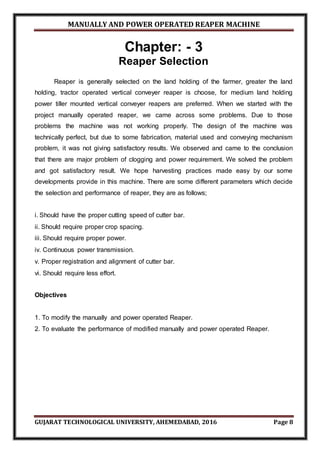 MANUALLY AND POWER OPERATED REAPER MACHINE
GUJARAT TECHNOLOGICAL UNIVERSITY, AHEMEDABAD, 2016 Page 8
Chapter: - 3
Reaper Selection
Reaper is generally selected on the land holding of the farmer, greater the land
holding, tractor operated vertical conveyer reaper is choose, for medium land holding
power tiller mounted vertical conveyer reapers are preferred. When we started with the
project manually operated reaper, we came across some problems. Due to those
problems the machine was not working properly. The design of the machine was
technically perfect, but due to some fabrication, material used and conveying mechanism
problem, it was not giving satisfactory results. We observed and came to the conclusion
that there are major problem of clogging and power requirement. We solved the problem
and got satisfactory result. We hope harvesting practices made easy by our some
developments provide in this machine. There are some different parameters which decide
the selection and performance of reaper, they are as follows;
i. Should have the proper cutting speed of cutter bar.
ii. Should require proper crop spacing.
iii. Should require proper power.
iv. Continuous power transmission.
v. Proper registration and alignment of cutter bar.
vi. Should require less effort.
Objectives
1. To modify the manually and power operated Reaper.
2. To evaluate the performance of modified manually and power operated Reaper.
 