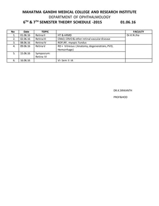 MAHATMA GANDHI MEDICAL COLLEGE AND RESEARCH INSTITUTE
DEPARTMENT OF OPHTHALMOLOGY
6TH
& 7TH
SEMESTER THEORY SCHEDULE -2015 01.06.16
DR.K.SRIKANTH
PROF&HOD
No Date TOPIC FACULTY
1. 01.06.16 RetinaII HT & ARMD Dr.K.N.Jha
2. 02.06.16 RetinaIII CRAO,CRVO& other retinal vasculardisease
3. 08.06.16 RetinaIV ROP,RP, myopic fundus
4. 09.06.16 RetinaV RD + Vitreous ( Anatomy,degenerations,PVD,
Hemorrhage)
5. 15.06.16 Symposium:
Retina VI
6. 16.06.16 VI- Sem II IA
 