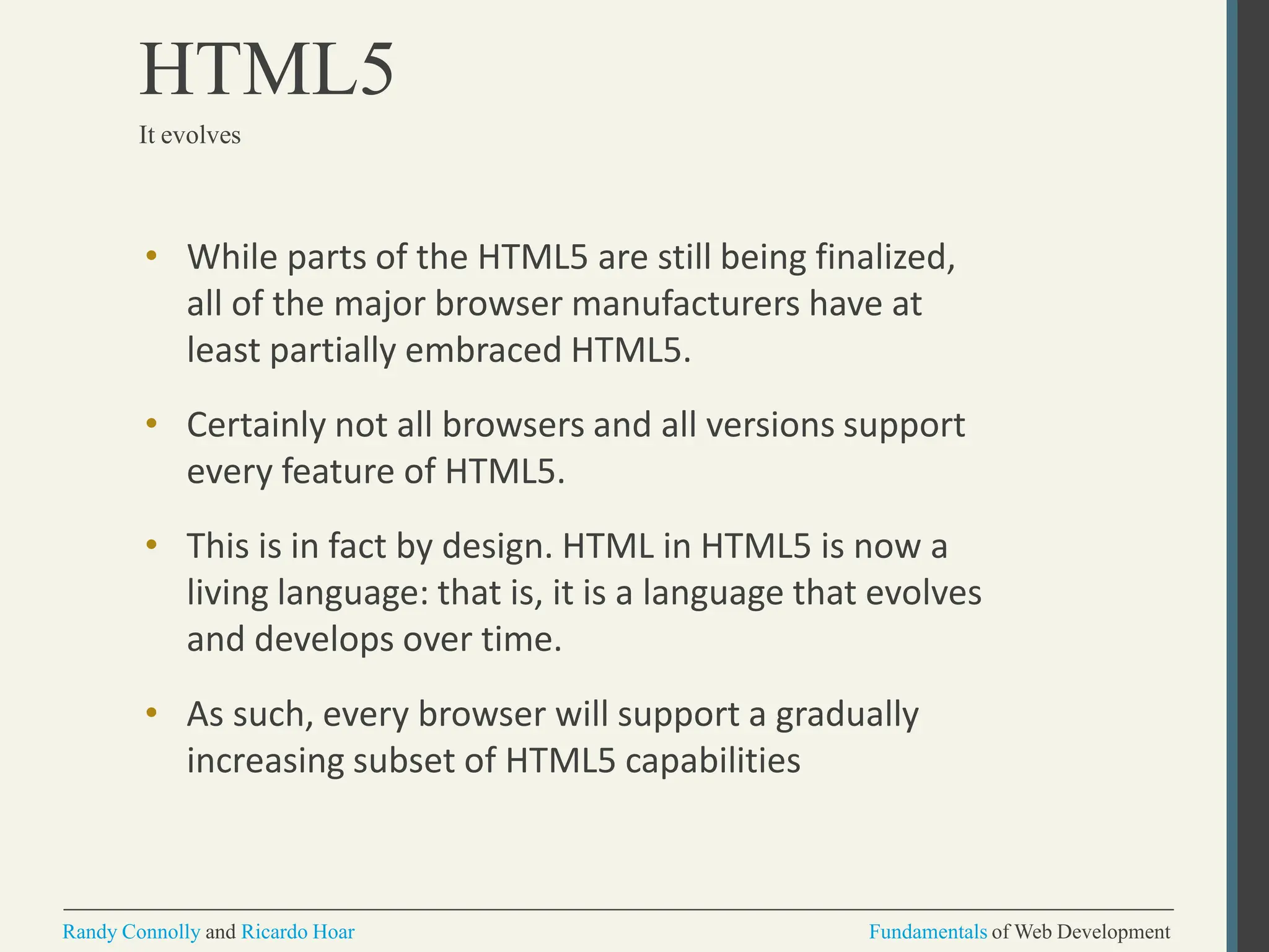 • While parts of the HTML5 are still being finalized,
all of the major browser manufacturers have at
least partially embraced HTML5.
• Certainly not all browsers and all versions support
every feature of HTML5.
• This is in fact by design. HTML in HTML5 is now a
living language: that is, it is a language that evolves
and develops over time.
• As such, every browser will support a gradually
increasing subset of HTML5 capabilities
Randy Connolly and Ricardo Hoar Fundamentals of Web Development
HTML5
It evolves
 