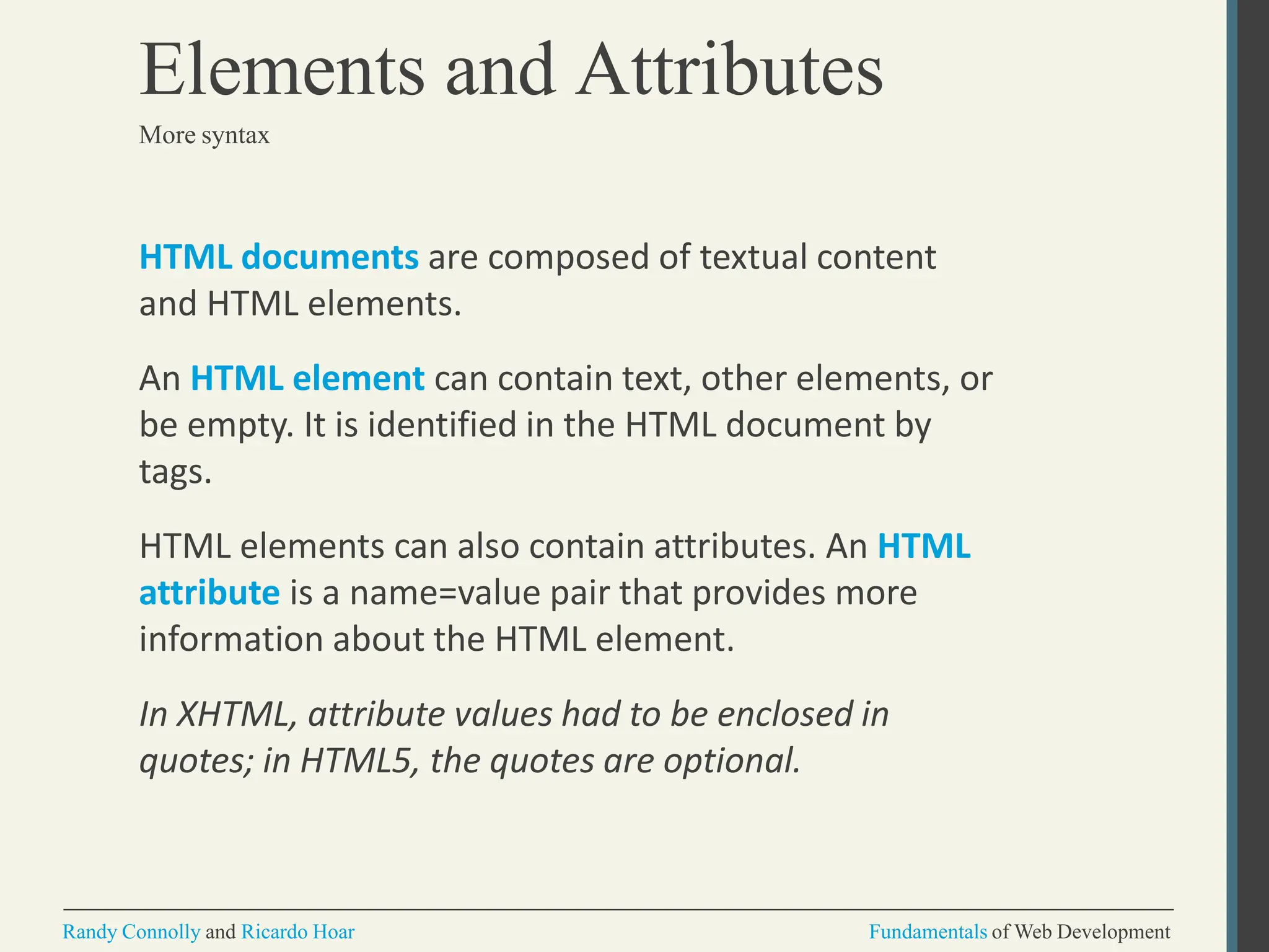 HTML documents are composed of textual content
and HTML elements.
An HTML element can contain text, other elements, or
be empty. It is identified in the HTML document by
tags.
HTML elements can also contain attributes. An HTML
attribute is a name=value pair that provides more
information about the HTML element.
In XHTML, attribute values had to be enclosed in
quotes; in HTML5, the quotes are optional.
Randy Connolly and Ricardo Hoar Fundamentals of Web Development
Elements and Attributes
More syntax
 