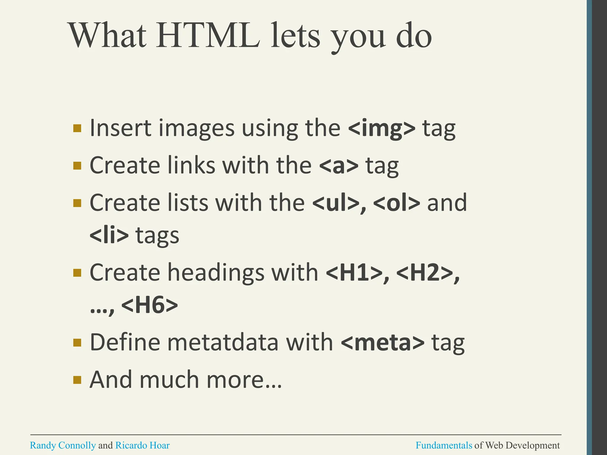 What HTML lets you do
Randy Connolly and Ricardo Hoar Fundamentals of Web Development
▪ Insert images using the <img> tag
▪ Create links with the <a> tag
▪ Create lists with the <ul>, <ol> and
<li> tags
▪ Create headings with <H1>, <H2>,
…, <H6>
▪ Define metatdata with <meta> tag
▪ And much more…
 