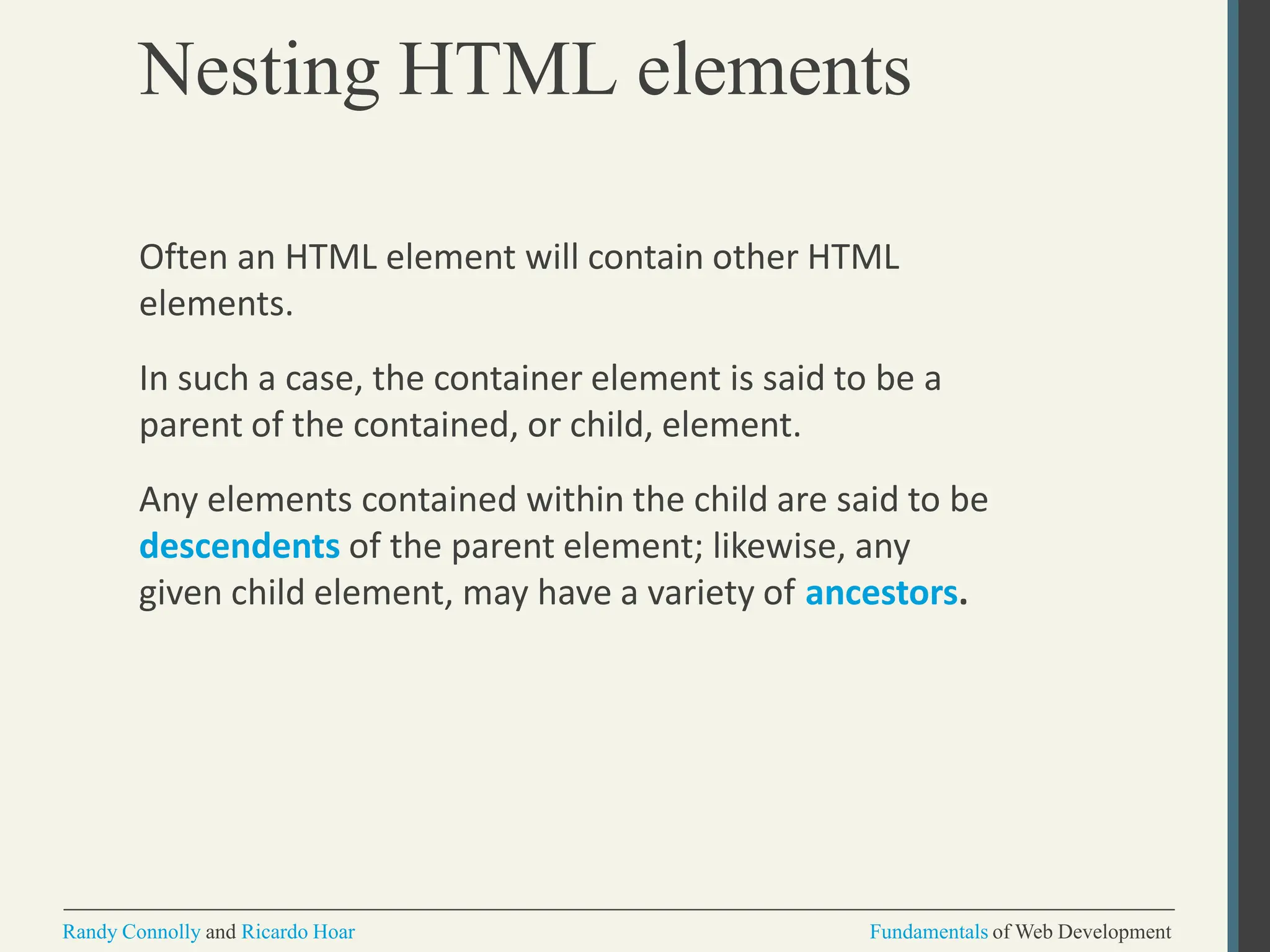 Nesting HTML elements
Randy Connolly and Ricardo Hoar Fundamentals of Web Development
Often an HTML element will contain other HTML
elements.
In such a case, the container element is said to be a
parent of the contained, or child, element.
Any elements contained within the child are said to be
descendents of the parent element; likewise, any
given child element, may have a variety of ancestors.
 