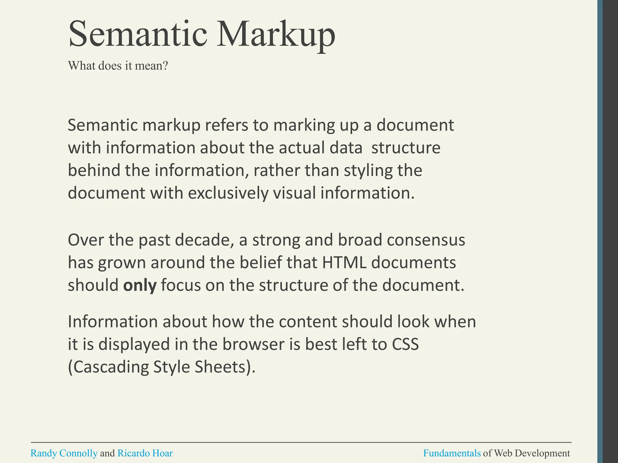 Semantic markup refers to marking up a document
with information about the actual data structure
behind the information, rather than styling the
document with exclusively visual information.
Over the past decade, a strong and broad consensus
has grown around the belief that HTML documents
should only focus on the structure of the document.
Information about how the content should look when
it is displayed in the browser is best left to CSS
(Cascading Style Sheets).
Randy Connolly and Ricardo Hoar Fundamentals of Web Development
Semantic Markup
What does it mean?
 