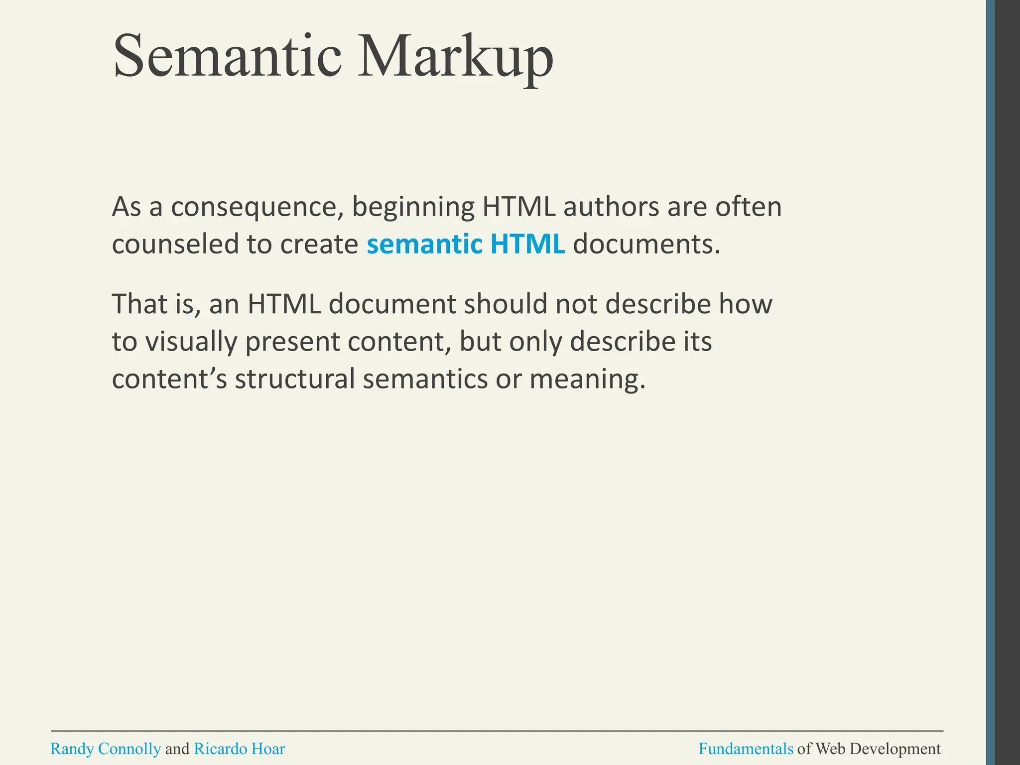 Semantic Markup
Randy Connolly and Ricardo Hoar Fundamentals of Web Development
As a consequence, beginning HTML authors are often
counseled to create semantic HTML documents.
That is, an HTML document should not describe how
to visually present content, but only describe its
content’s structural semantics or meaning.
 