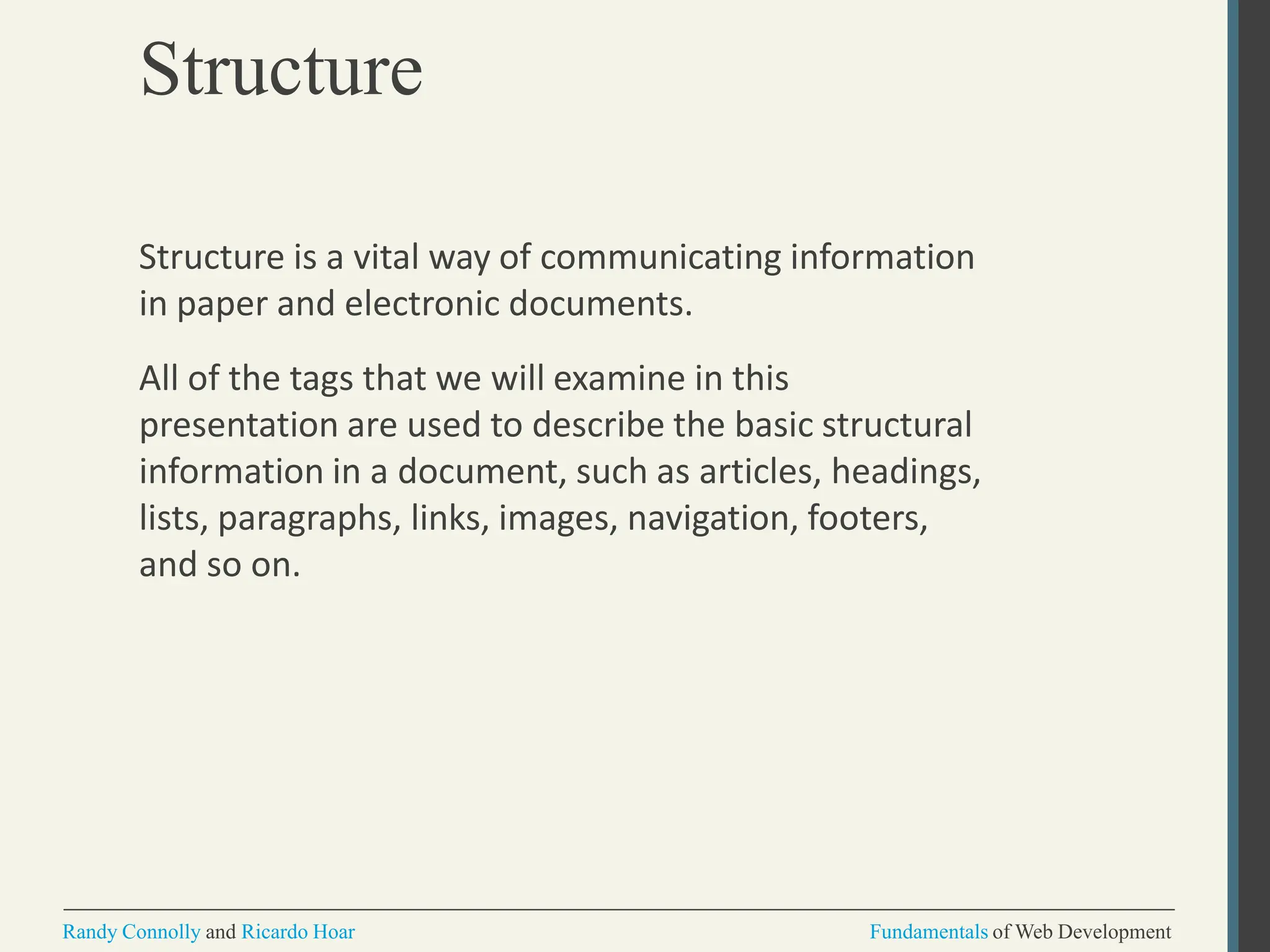Structure
Randy Connolly and Ricardo Hoar Fundamentals of Web Development
Structure is a vital way of communicating information
in paper and electronic documents.
All of the tags that we will examine in this
presentation are used to describe the basic structural
information in a document, such as articles, headings,
lists, paragraphs, links, images, navigation, footers,
and so on.
 