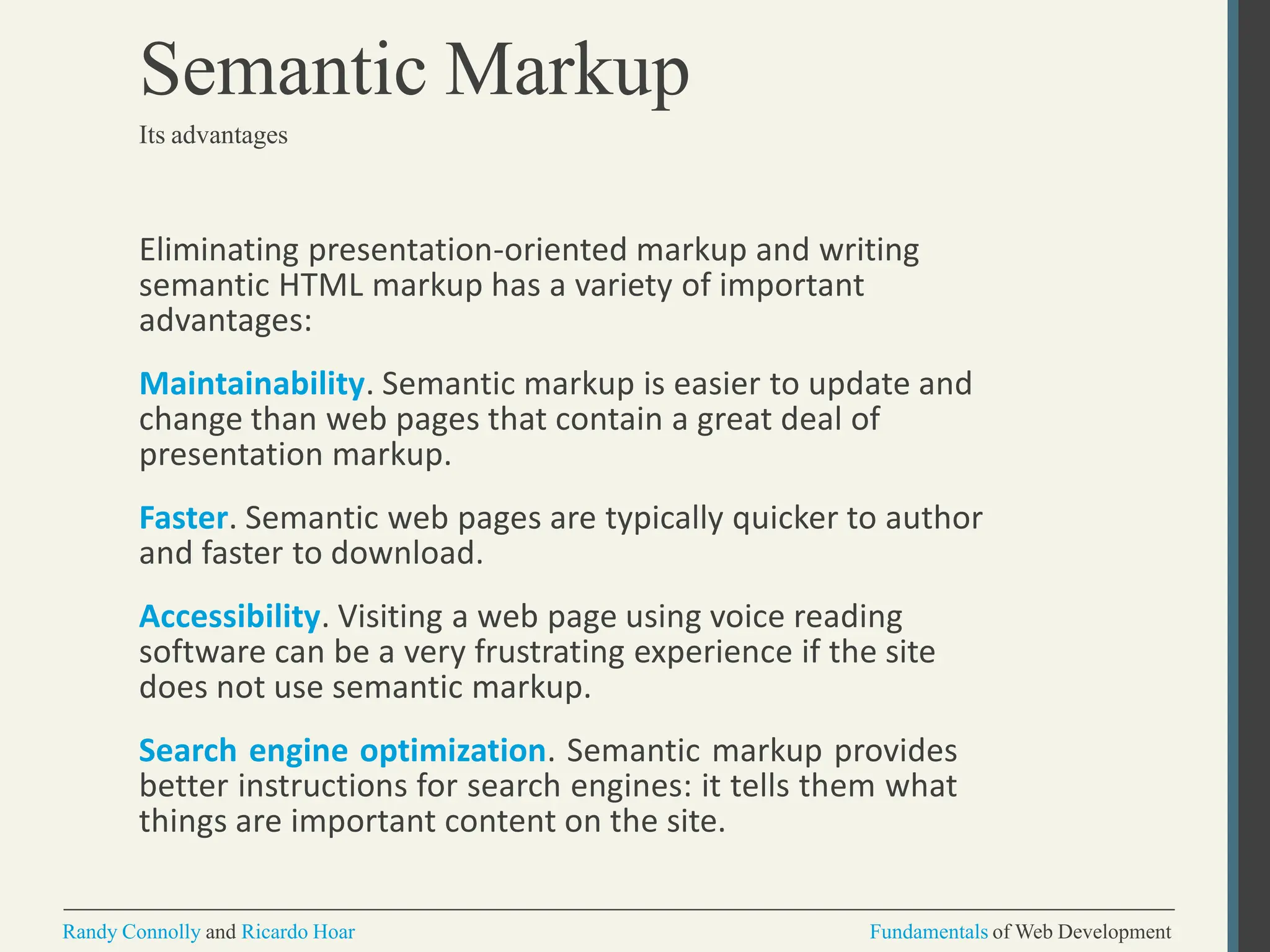 Eliminating presentation-oriented markup and writing
semantic HTML markup has a variety of important
advantages:
Maintainability. Semantic markup is easier to update and
change than web pages that contain a great deal of
presentation markup.
Faster. Semantic web pages are typically quicker to author
and faster to download.
Accessibility. Visiting a web page using voice reading
software can be a very frustrating experience if the site
does not use semantic markup.
Search engine optimization. Semantic markup provides
better instructions for search engines: it tells them what
things are important content on the site.
Randy Connolly and Ricardo Hoar Fundamentals of Web Development
Semantic Markup
Its advantages
 