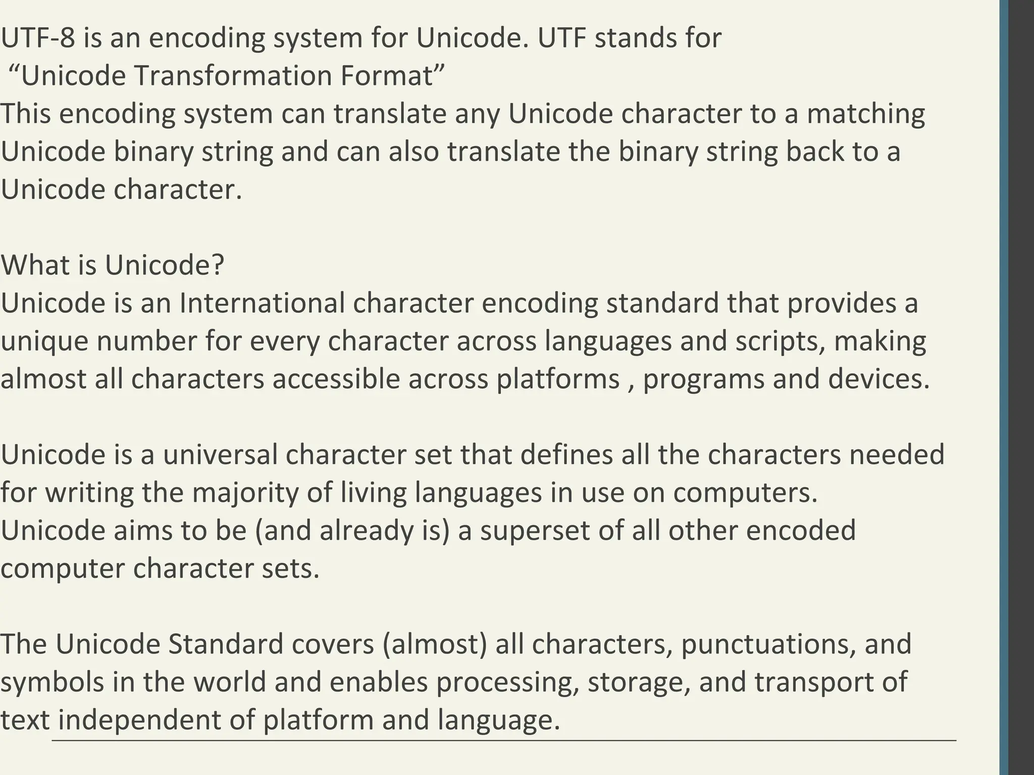 UTF-8 is an encoding system for Unicode. UTF stands for
“Unicode Transformation Format”
This encoding system can translate any Unicode character to a matching
Unicode binary string and can also translate the binary string back to a
Unicode character.
What is Unicode?
Unicode is an International character encoding standard that provides a
unique number for every character across languages and scripts, making
almost all characters accessible across platforms , programs and devices.
Unicode is a universal character set that defines all the characters needed
for writing the majority of living languages in use on computers.
Unicode aims to be (and already is) a superset of all other encoded
computer character sets.
The Unicode Standard covers (almost) all characters, punctuations, and
symbols in the world and enables processing, storage, and transport of
text independent of platform and language.
 