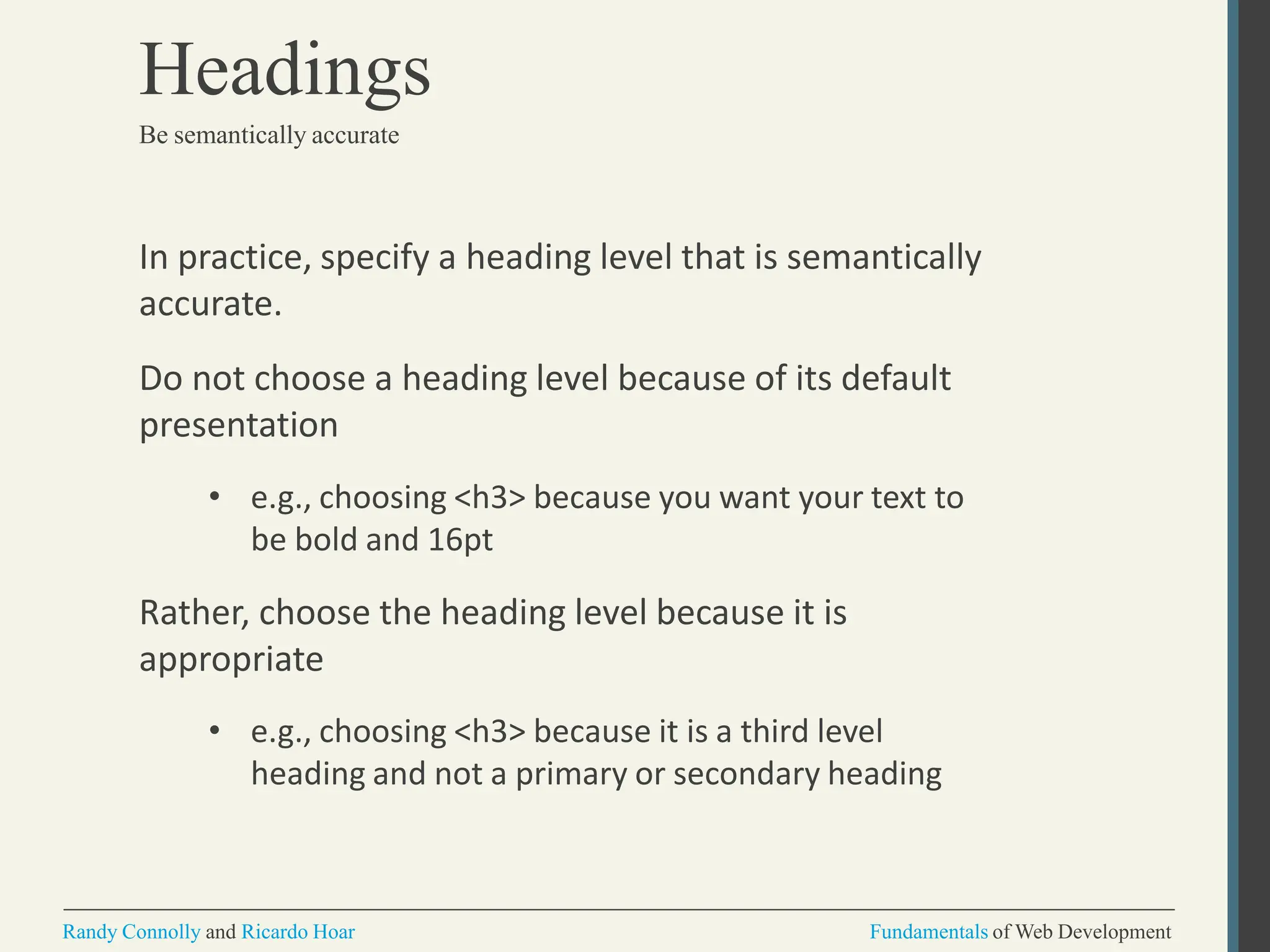 In practice, specify a heading level that is semantically
accurate.
Do not choose a heading level because of its default
presentation
• e.g., choosing <h3> because you want your text to
be bold and 16pt
Rather, choose the heading level because it is
appropriate
• e.g., choosing <h3> because it is a third level
heading and not a primary or secondary heading
Randy Connolly and Ricardo Hoar Fundamentals of Web Development
Headings
Be semantically accurate
 