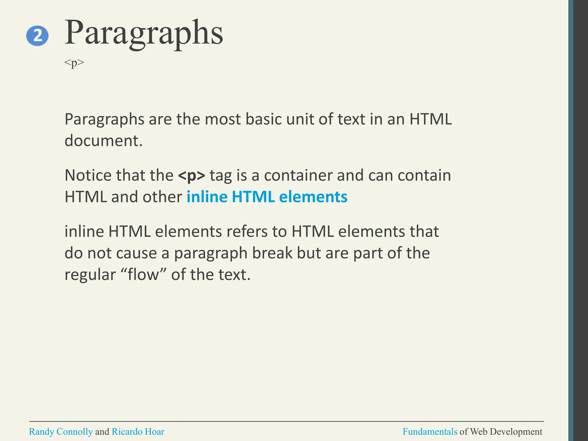 Paragraphs are the most basic unit of text in an HTML
document.
Notice that the <p> tag is a container and can contain
HTML and other inline HTML elements
inline HTML elements refers to HTML elements that
do not cause a paragraph break but are part of the
regular “flow” of the text.
Paragraphs
<p>
Randy Connolly and Ricardo Hoar Fundamentals of Web Development
 