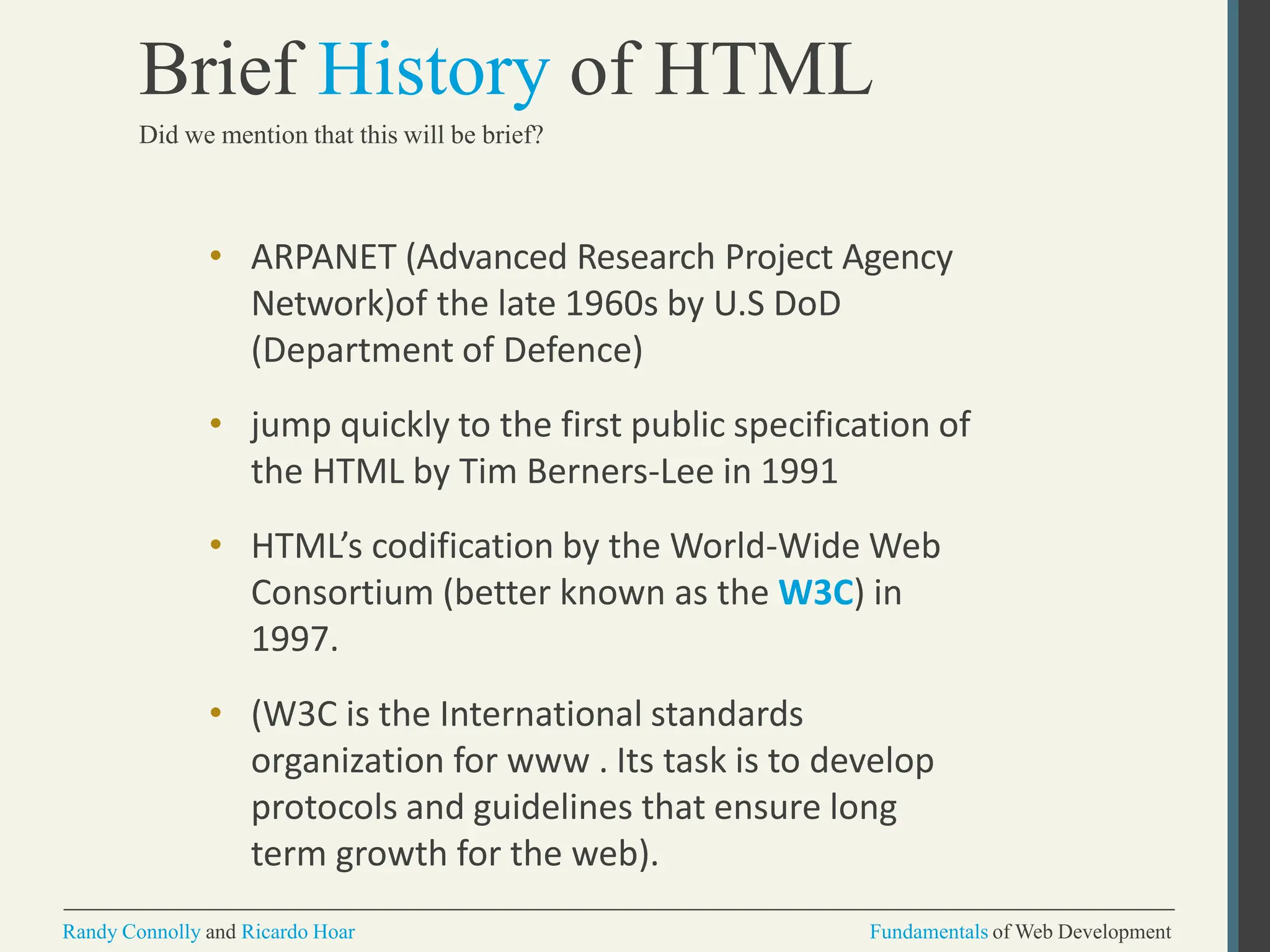 • ARPANET (Advanced Research Project Agency
Network)of the late 1960s by U.S DoD
(Department of Defence)
• jump quickly to the first public specification of
the HTML by Tim Berners-Lee in 1991
• HTML’s codification by the World-Wide Web
Consortium (better known as the W3C) in
1997.
• (W3C is the International standards
organization for www . Its task is to develop
protocols and guidelines that ensure long
term growth for the web).
Randy Connolly and Ricardo Hoar Fundamentals of Web Development
Brief History of HTML
Did we mention that this will be brief?
 