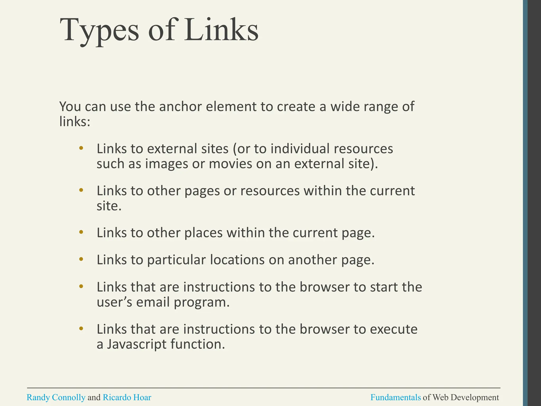 Types of Links
Randy Connolly and Ricardo Hoar Fundamentals of Web Development
You can use the anchor element to create a wide range of
links:
• Links to external sites (or to individual resources
such as images or movies on an external site).
• Links to other pages or resources within the current
site.
• Links to other places within the current page.
• Links to particular locations on another page.
• Links that are instructions to the browser to start the
user’s email program.
• Links that are instructions to the browser to execute
a Javascript function.
 