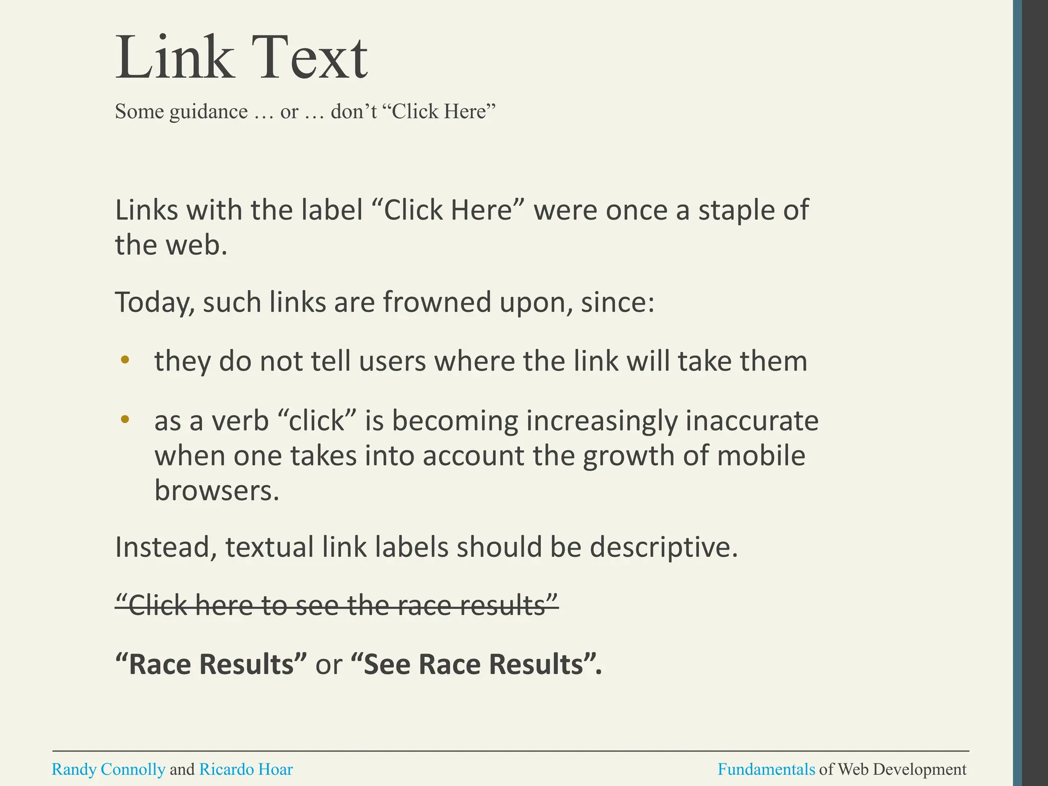 Links with the label “Click Here” were once a staple of
the web.
Today, such links are frowned upon, since:
• they do not tell users where the link will take them
• as a verb “click” is becoming increasingly inaccurate
when one takes into account the growth of mobile
browsers.
Instead, textual link labels should be descriptive.
“Click here to see the race results”
“Race Results” or “See Race Results”.
Randy Connolly and Ricardo Hoar Fundamentals of Web Development
Link Text
Some guidance … or … don’t “Click Here”
 
