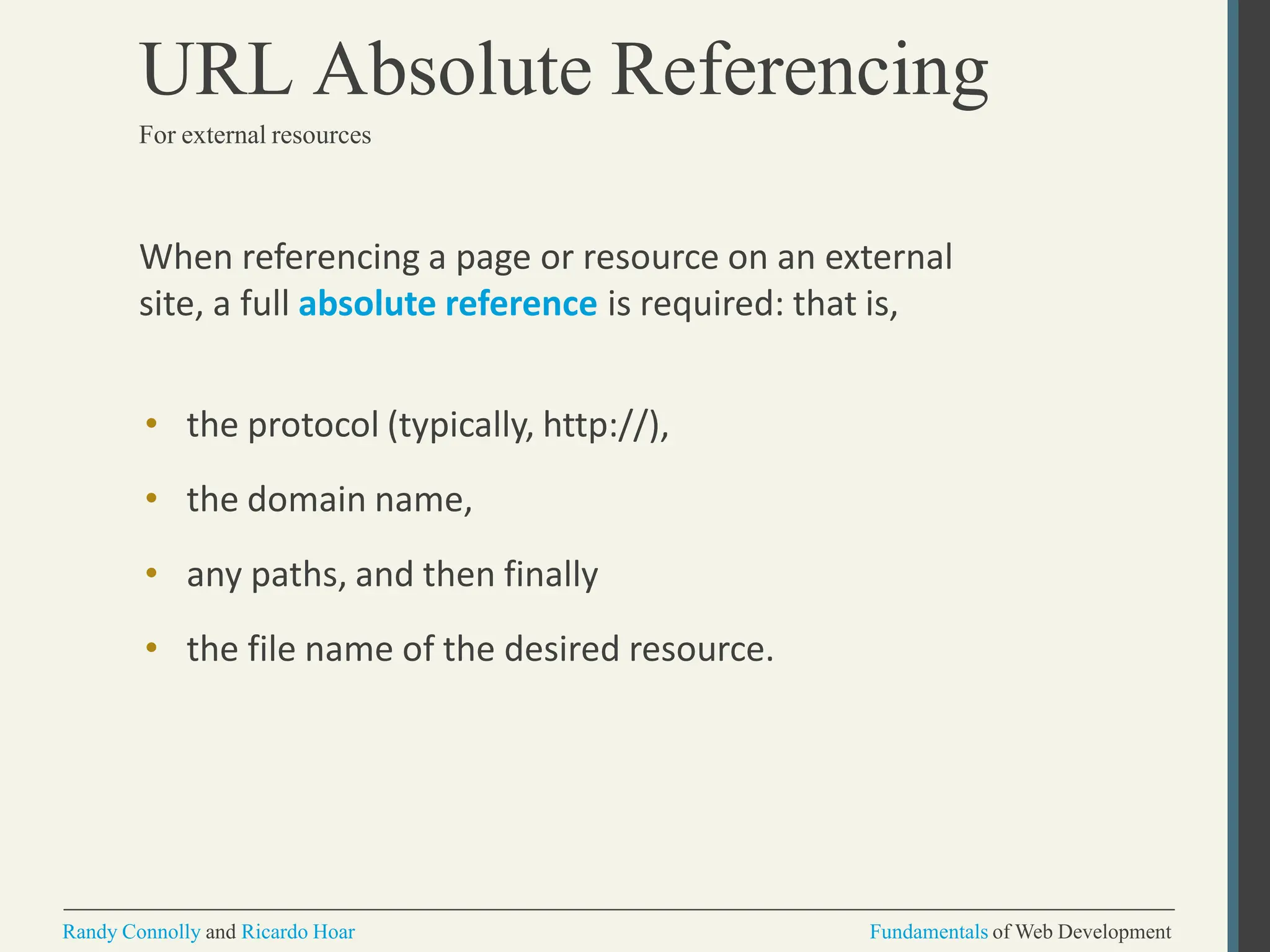 When referencing a page or resource on an external
site, a full absolute reference is required: that is,
• the protocol (typically, http://),
• the domain name,
• any paths, and then finally
• the file name of the desired resource.
Randy Connolly and Ricardo Hoar Fundamentals of Web Development
URL Absolute Referencing
For external resources
 