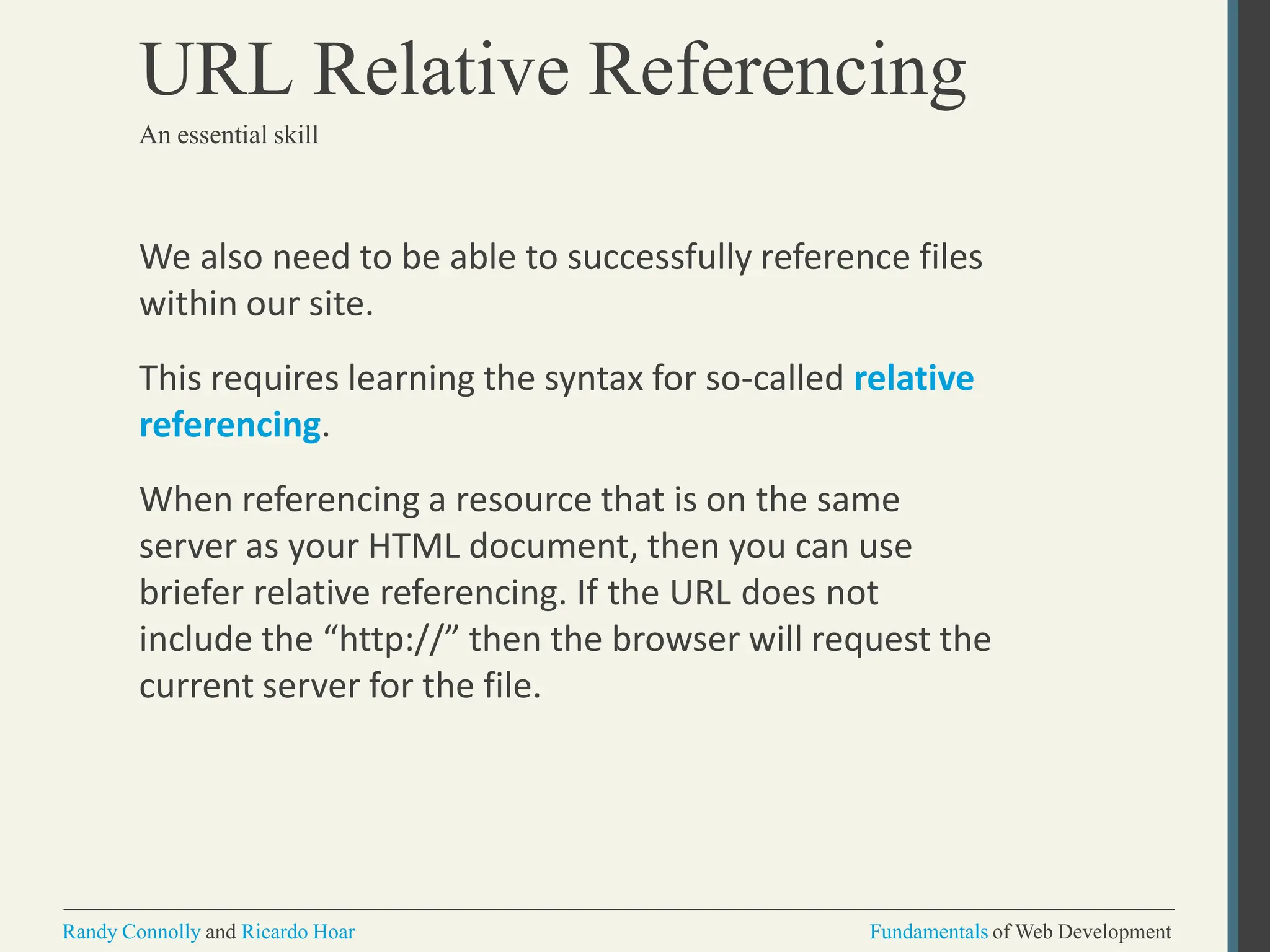 We also need to be able to successfully reference files
within our site.
This requires learning the syntax for so-called relative
referencing.
When referencing a resource that is on the same
server as your HTML document, then you can use
briefer relative referencing. If the URL does not
include the “http://” then the browser will request the
current server for the file.
Randy Connolly and Ricardo Hoar Fundamentals of Web Development
URL Relative Referencing
An essential skill
 
