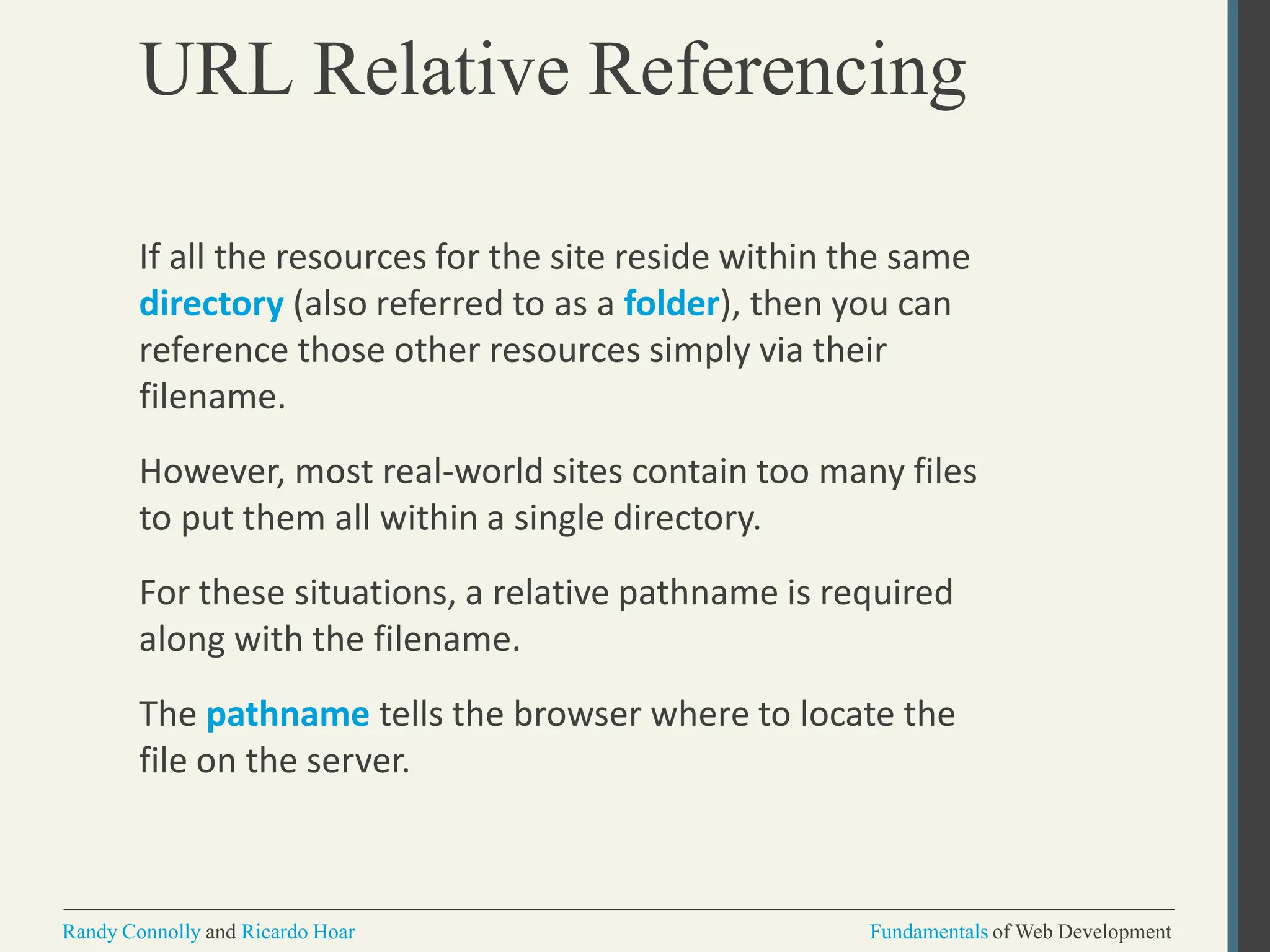 URL Relative Referencing
Randy Connolly and Ricardo Hoar Fundamentals of Web Development
If all the resources for the site reside within the same
directory (also referred to as a folder), then you can
reference those other resources simply via their
filename.
However, most real-world sites contain too many files
to put them all within a single directory.
For these situations, a relative pathname is required
along with the filename.
The pathname tells the browser where to locate the
file on the server.
 