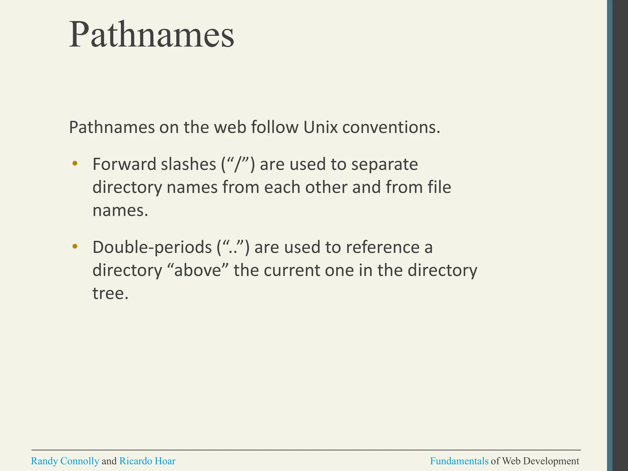 Pathnames
Randy Connolly and Ricardo Hoar Fundamentals of Web Development
Pathnames on the web follow Unix conventions.
• Forward slashes (“/”) are used to separate
directory names from each other and from file
names.
• Double-periods (“..”) are used to reference a
directory “above” the current one in the directory
tree.
 