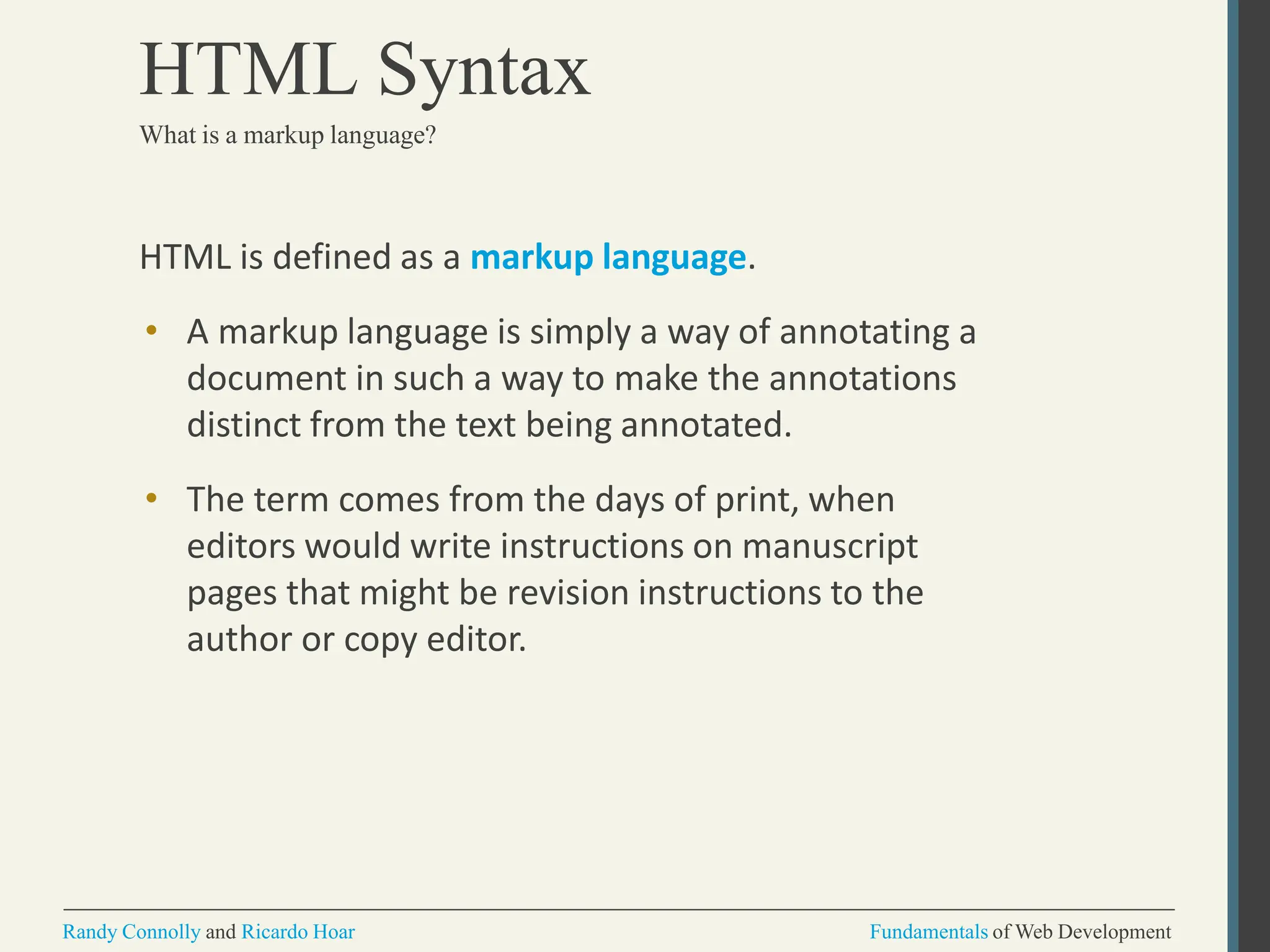 HTML is defined as a markup language.
• A markup language is simply a way of annotating a
document in such a way to make the annotations
distinct from the text being annotated.
• The term comes from the days of print, when
editors would write instructions on manuscript
pages that might be revision instructions to the
author or copy editor.
Randy Connolly and Ricardo Hoar Fundamentals of Web Development
HTML Syntax
What is a markup language?
 