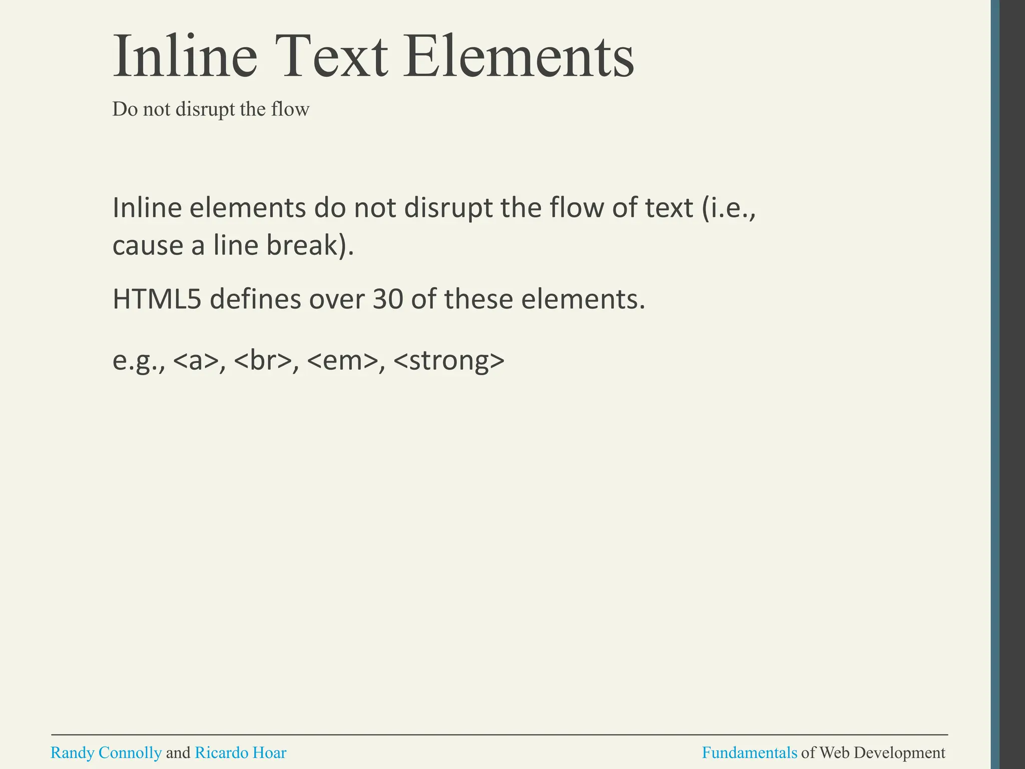 Inline elements do not disrupt the flow of text (i.e.,
cause a line break).
HTML5 defines over 30 of these elements.
e.g., <a>, <br>, <em>, <strong>
Randy Connolly and Ricardo Hoar Fundamentals of Web Development
Inline Text Elements
Do not disrupt the flow
 