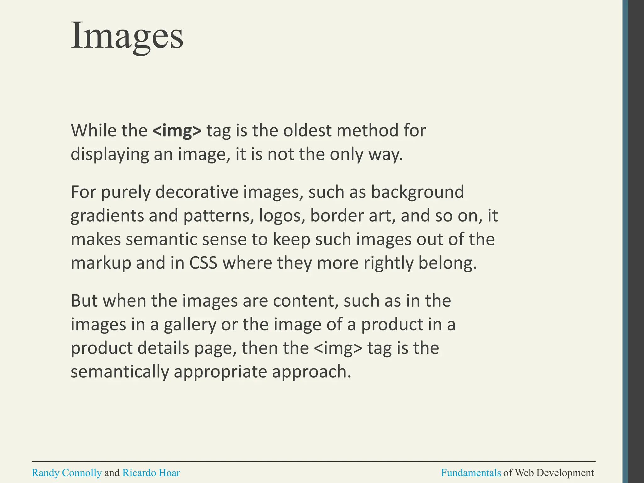 Images
Randy Connolly and Ricardo Hoar Fundamentals of Web Development
While the <img> tag is the oldest method for
displaying an image, it is not the only way.
For purely decorative images, such as background
gradients and patterns, logos, border art, and so on, it
makes semantic sense to keep such images out of the
markup and in CSS where they more rightly belong.
But when the images are content, such as in the
images in a gallery or the image of a product in a
product details page, then the <img> tag is the
semantically appropriate approach.
 
