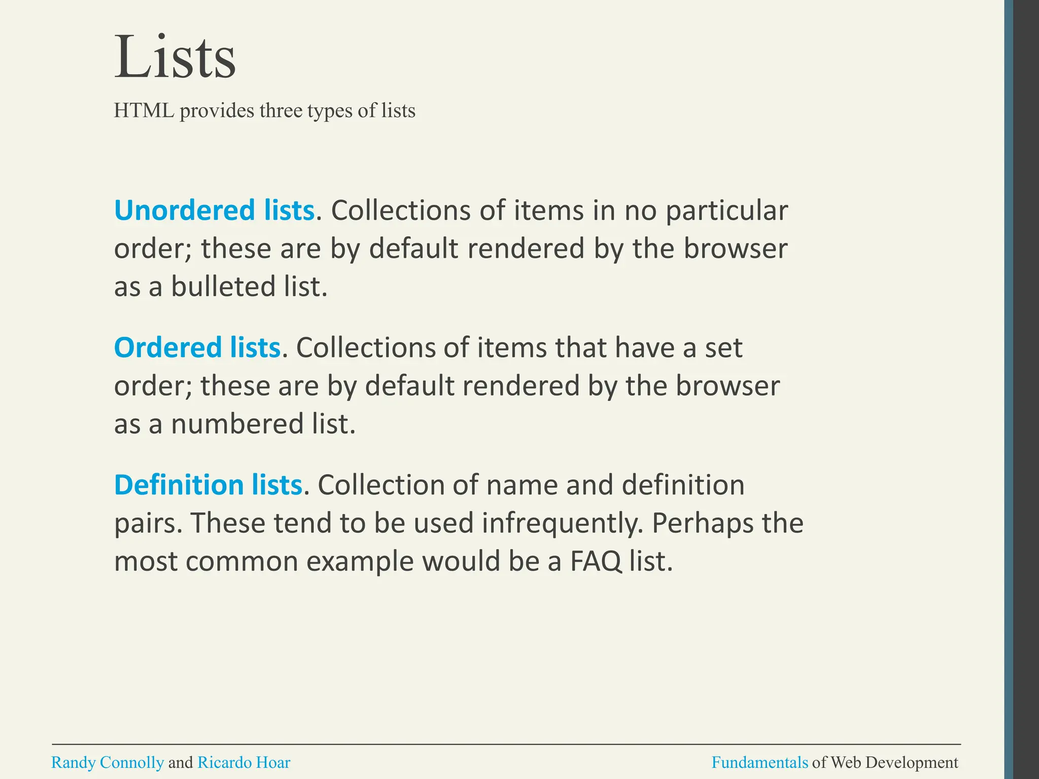 Unordered lists. Collections of items in no particular
order; these are by default rendered by the browser
as a bulleted list.
Ordered lists. Collections of items that have a set
order; these are by default rendered by the browser
as a numbered list.
Definition lists. Collection of name and definition
pairs. These tend to be used infrequently. Perhaps the
most common example would be a FAQ list.
Randy Connolly and Ricardo Hoar Fundamentals of Web Development
Lists
HTML provides three types of lists
 