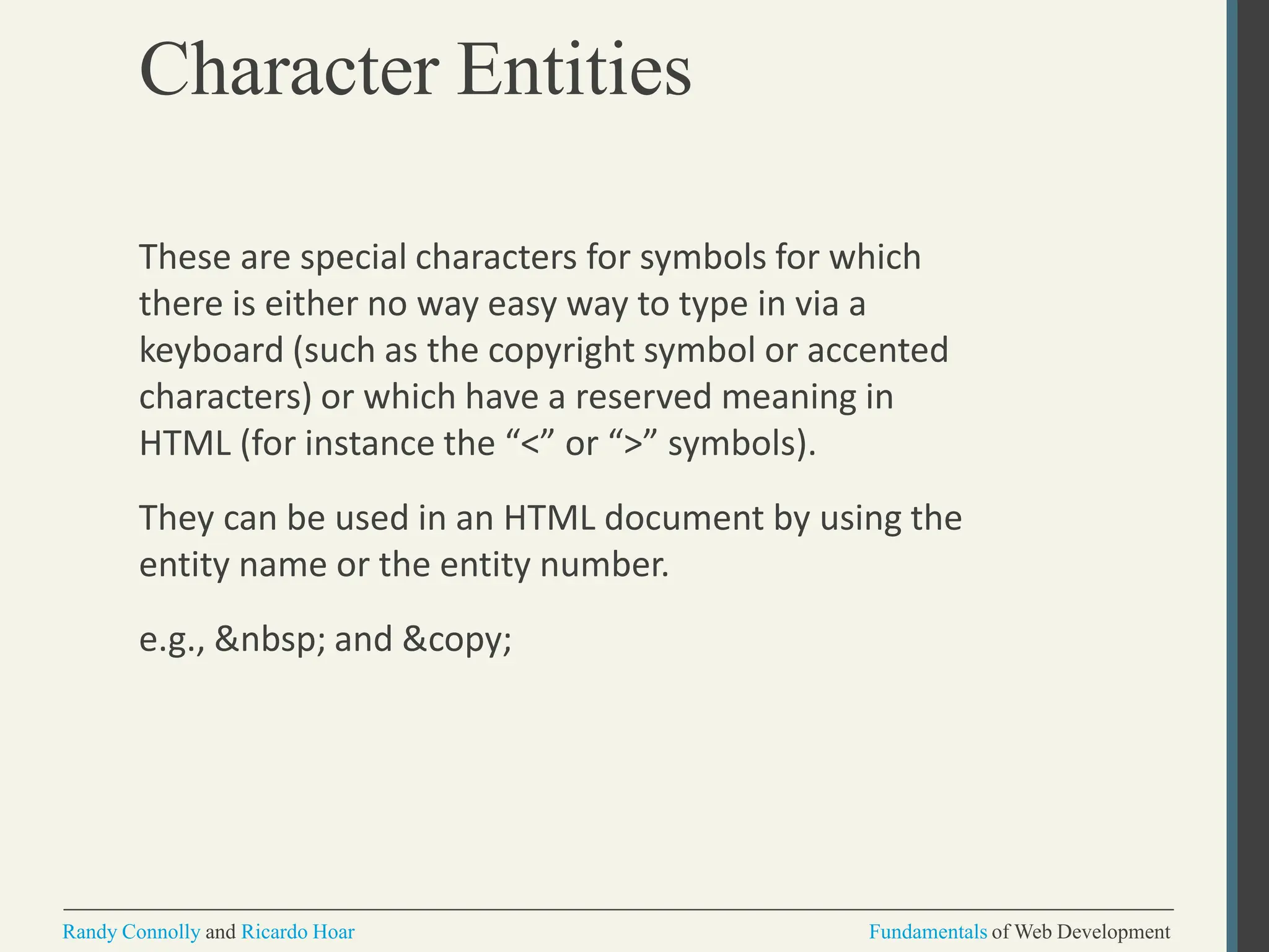 Character Entities
Randy Connolly and Ricardo Hoar Fundamentals of Web Development
These are special characters for symbols for which
there is either no way easy way to type in via a
keyboard (such as the copyright symbol or accented
characters) or which have a reserved meaning in
HTML (for instance the “<” or “>” symbols).
They can be used in an HTML document by using the
entity name or the entity number.
e.g., &nbsp; and &copy;
 