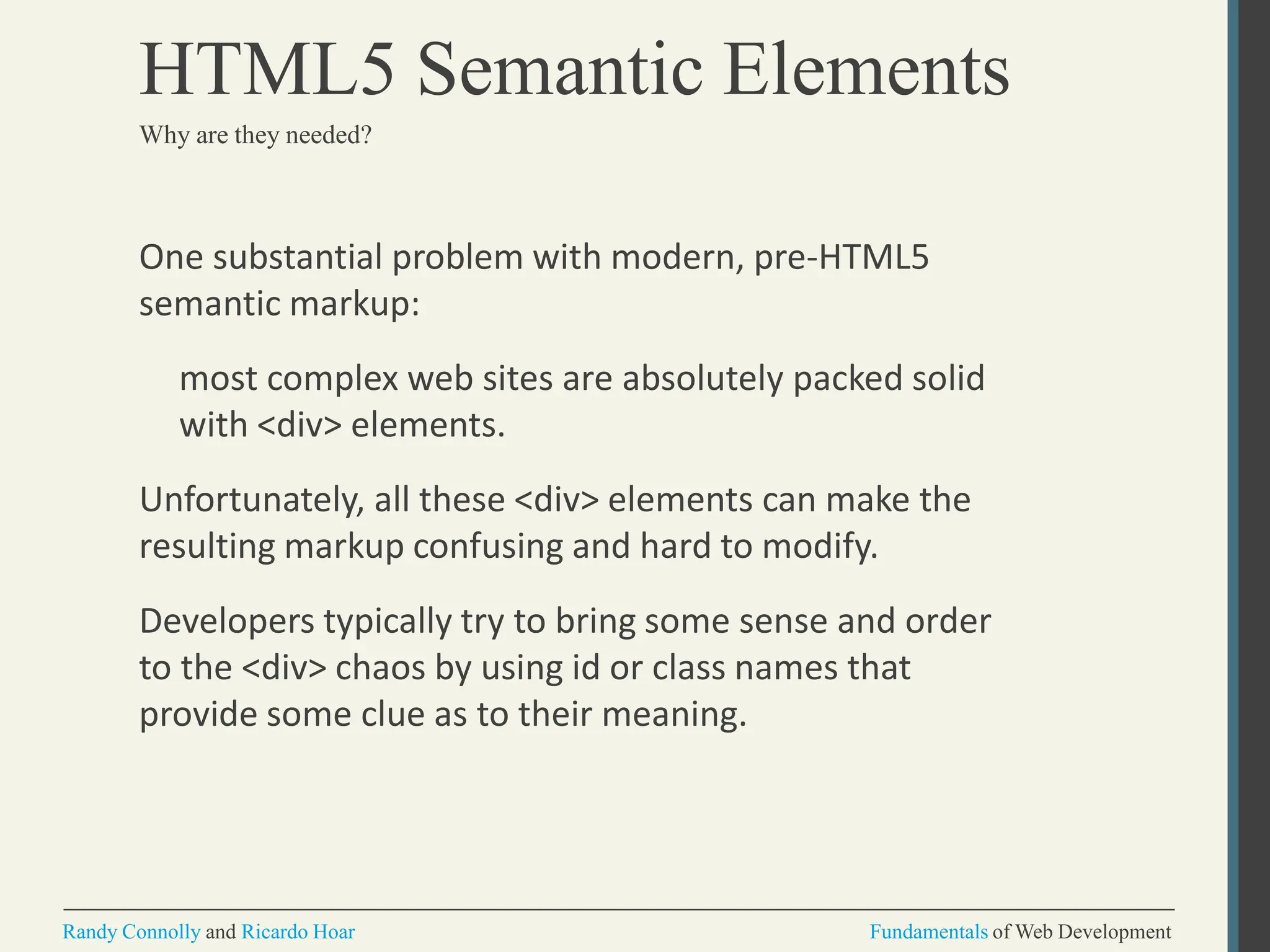 One substantial problem with modern, pre-HTML5
semantic markup:
most complex web sites are absolutely packed solid
with <div> elements.
Unfortunately, all these <div> elements can make the
resulting markup confusing and hard to modify.
Developers typically try to bring some sense and order
to the <div> chaos by using id or class names that
provide some clue as to their meaning.
Randy Connolly and Ricardo Hoar Fundamentals of Web Development
HTML5 Semantic Elements
Why are they needed?
 