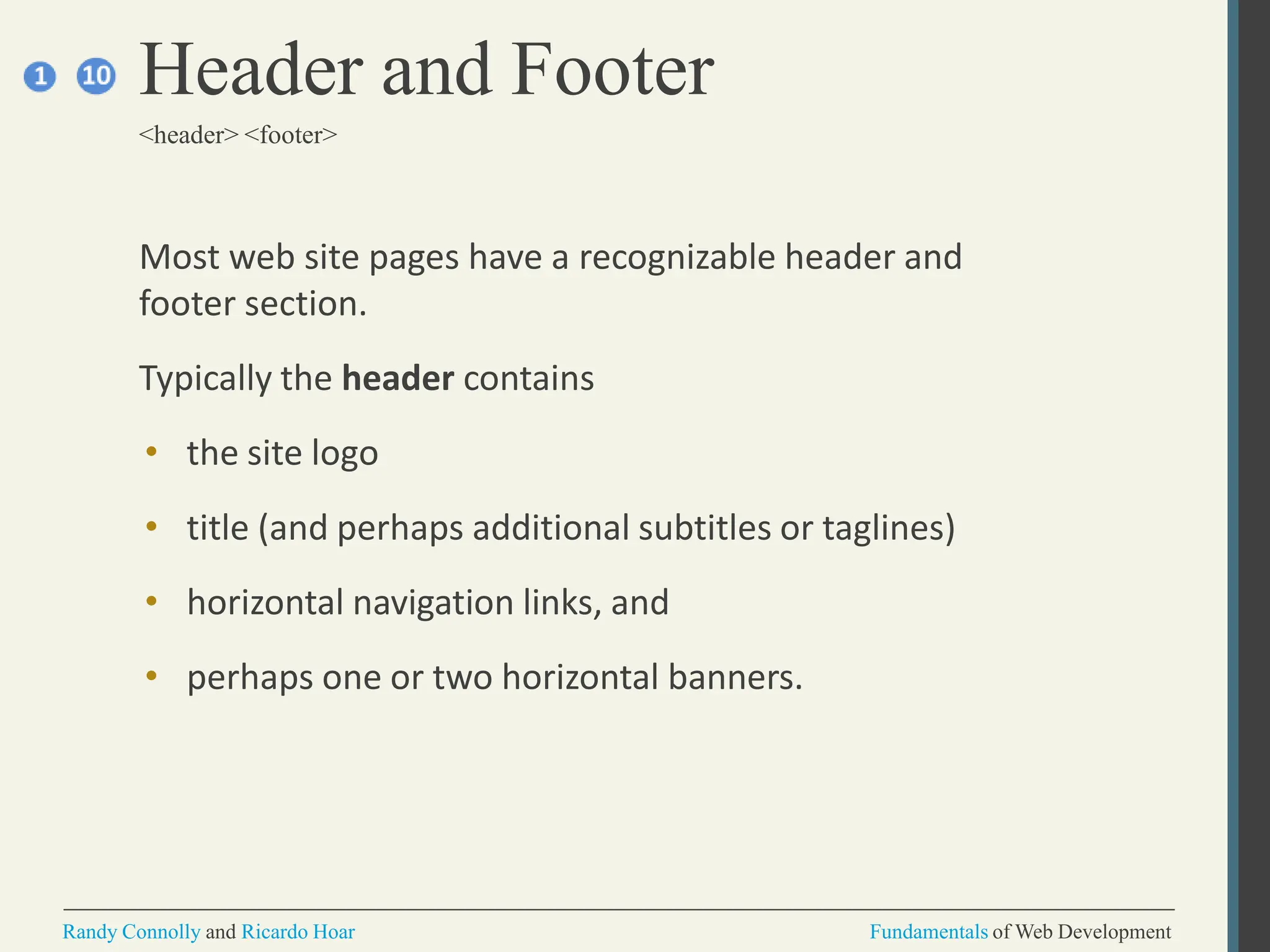 Most web site pages have a recognizable header and
footer section.
Typically the header contains
• the site logo
• title (and perhaps additional subtitles or taglines)
• horizontal navigation links, and
• perhaps one or two horizontal banners.
Header and Footer
<header> <footer>
Randy Connolly and Ricardo Hoar Fundamentals of Web Development
 