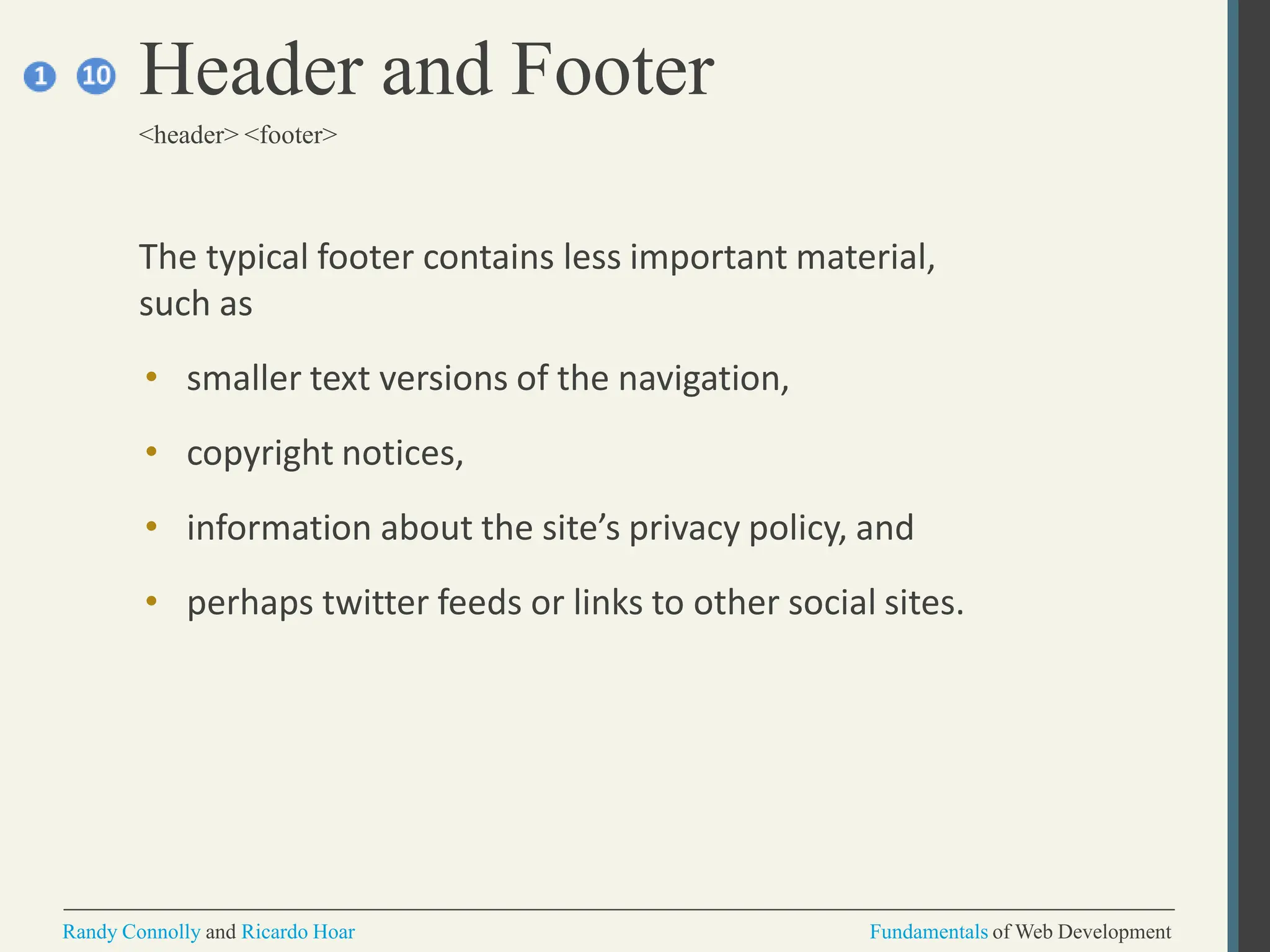 The typical footer contains less important material,
such as
• smaller text versions of the navigation,
• copyright notices,
• information about the site’s privacy policy, and
• perhaps twitter feeds or links to other social sites.
Header and Footer
<header> <footer>
Randy Connolly and Ricardo Hoar Fundamentals of Web Development
 