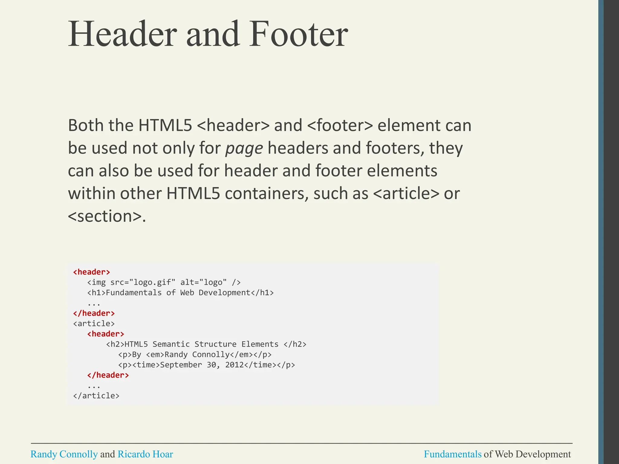 Header and Footer
Randy Connolly and Ricardo Hoar Fundamentals of Web Development
Both the HTML5 <header> and <footer> element can
be used not only for page headers and footers, they
can also be used for header and footer elements
within other HTML5 containers, such as <article> or
<section>.
<header>
<img src="logo.gif" alt="logo" />
<h1>Fundamentals of Web Development</h1>
...
</header>
<article>
<header>
<h2>HTML5 Semantic Structure Elements </h2>
<p>By <em>Randy Connolly</em></p>
<p><time>September 30, 2012</time></p>
</header>
...
</article>
 