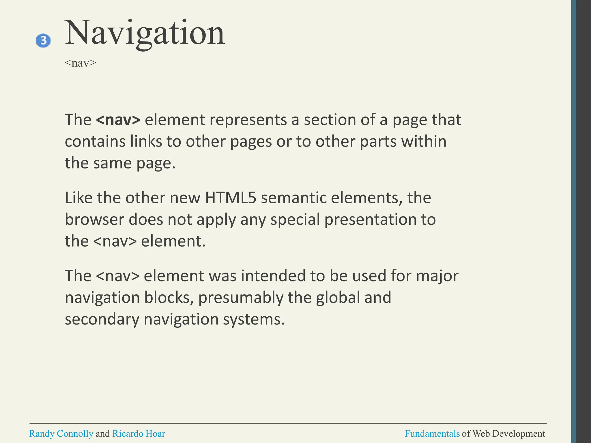 The <nav> element represents a section of a page that
contains links to other pages or to other parts within
the same page.
Like the other new HTML5 semantic elements, the
browser does not apply any special presentation to
the <nav> element.
The <nav> element was intended to be used for major
navigation blocks, presumably the global and
secondary navigation systems.
Navigation
<nav>
Randy Connolly and Ricardo Hoar Fundamentals of Web Development
 