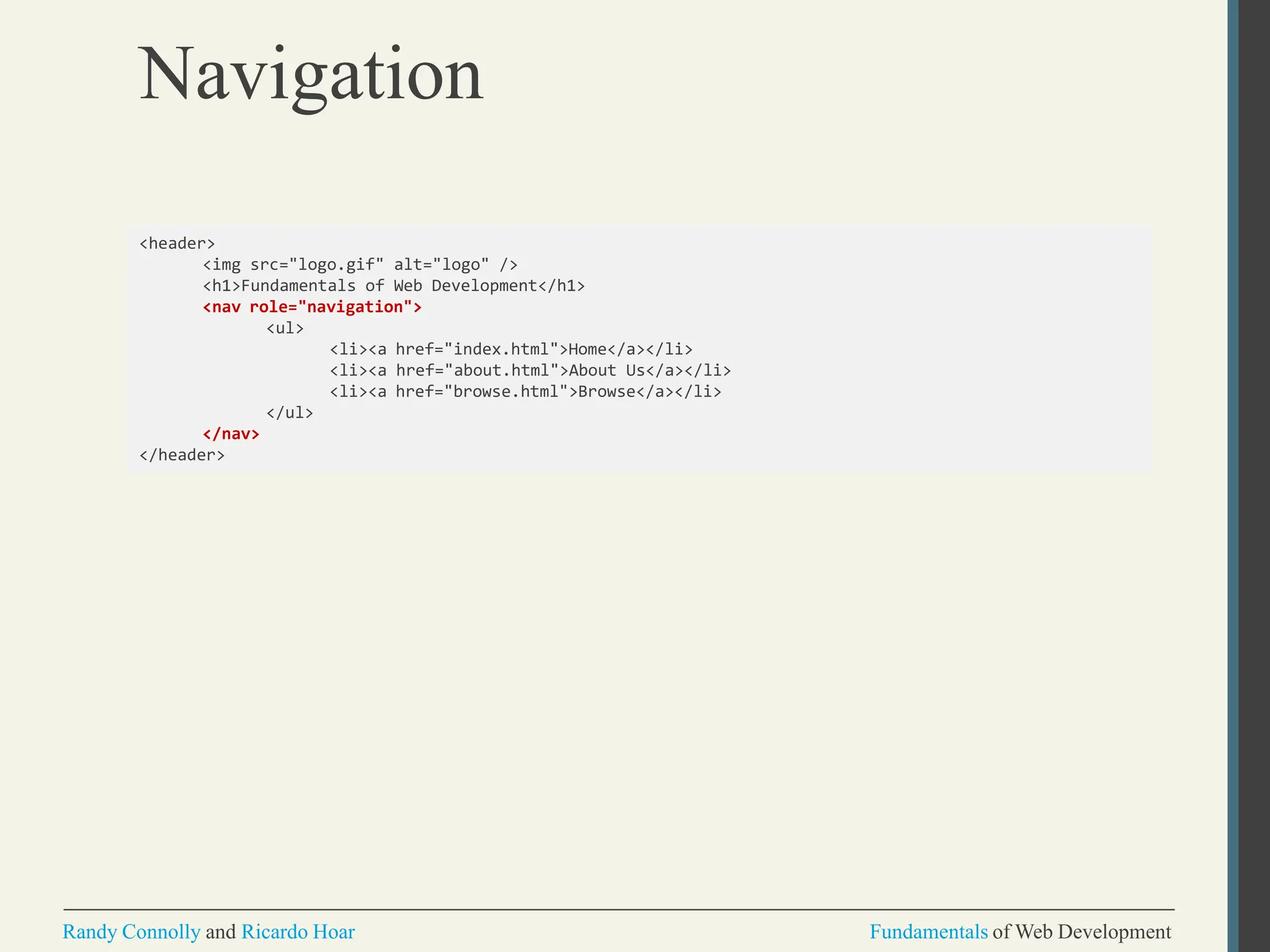 Navigation
Randy Connolly and Ricardo Hoar Fundamentals of Web Development
<header>
<img src="logo.gif" alt="logo" />
<h1>Fundamentals of Web Development</h1>
<nav role="navigation">
<ul>
<li><a href="index.html">Home</a></li>
<li><a href="about.html">About Us</a></li>
<li><a href="browse.html">Browse</a></li>
</ul>
</nav>
</header>
 