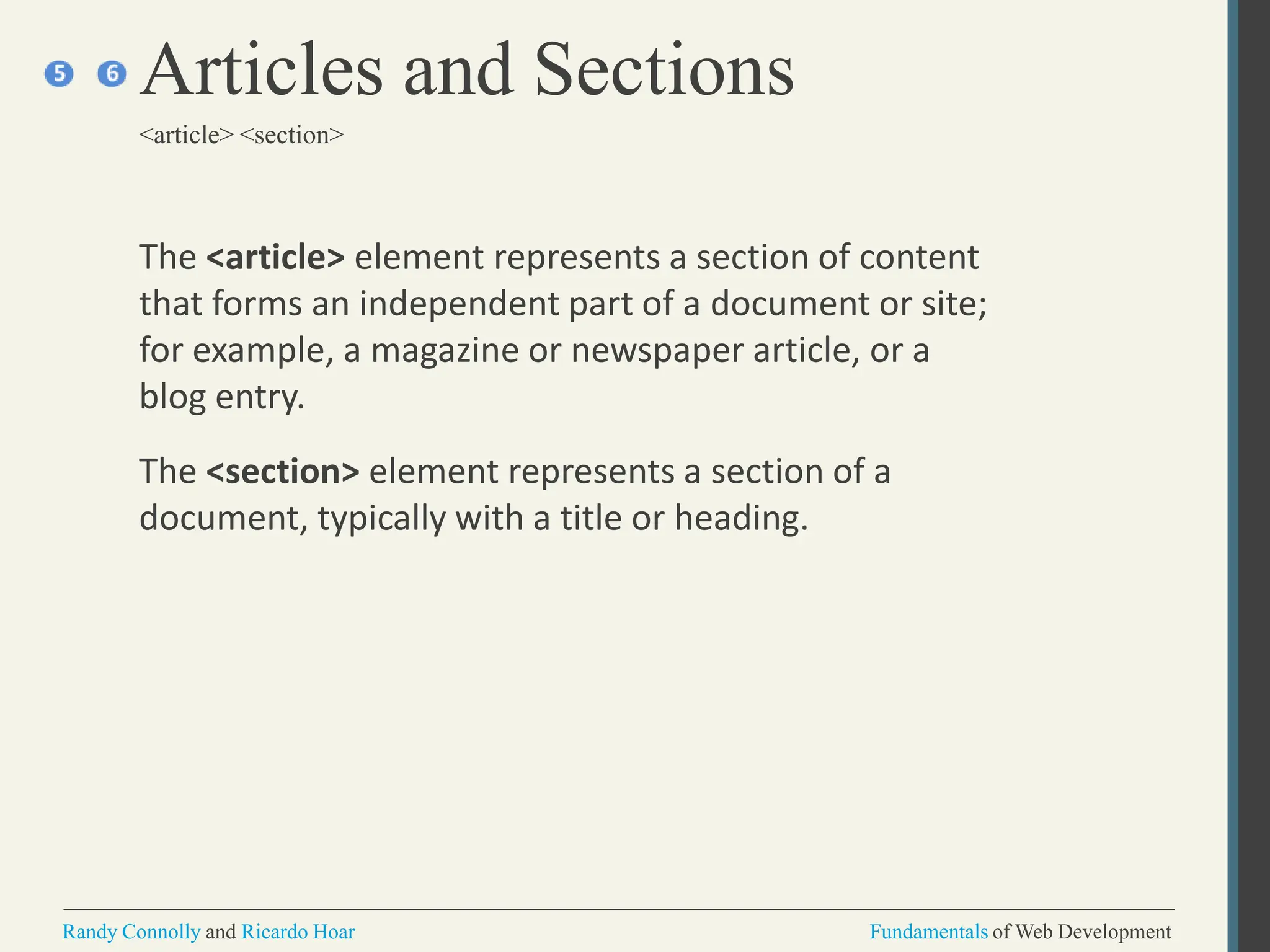 The <article> element represents a section of content
that forms an independent part of a document or site;
for example, a magazine or newspaper article, or a
blog entry.
The <section> element represents a section of a
document, typically with a title or heading.
Articles and Sections
<article> <section>
Randy Connolly and Ricardo Hoar Fundamentals of Web Development
 