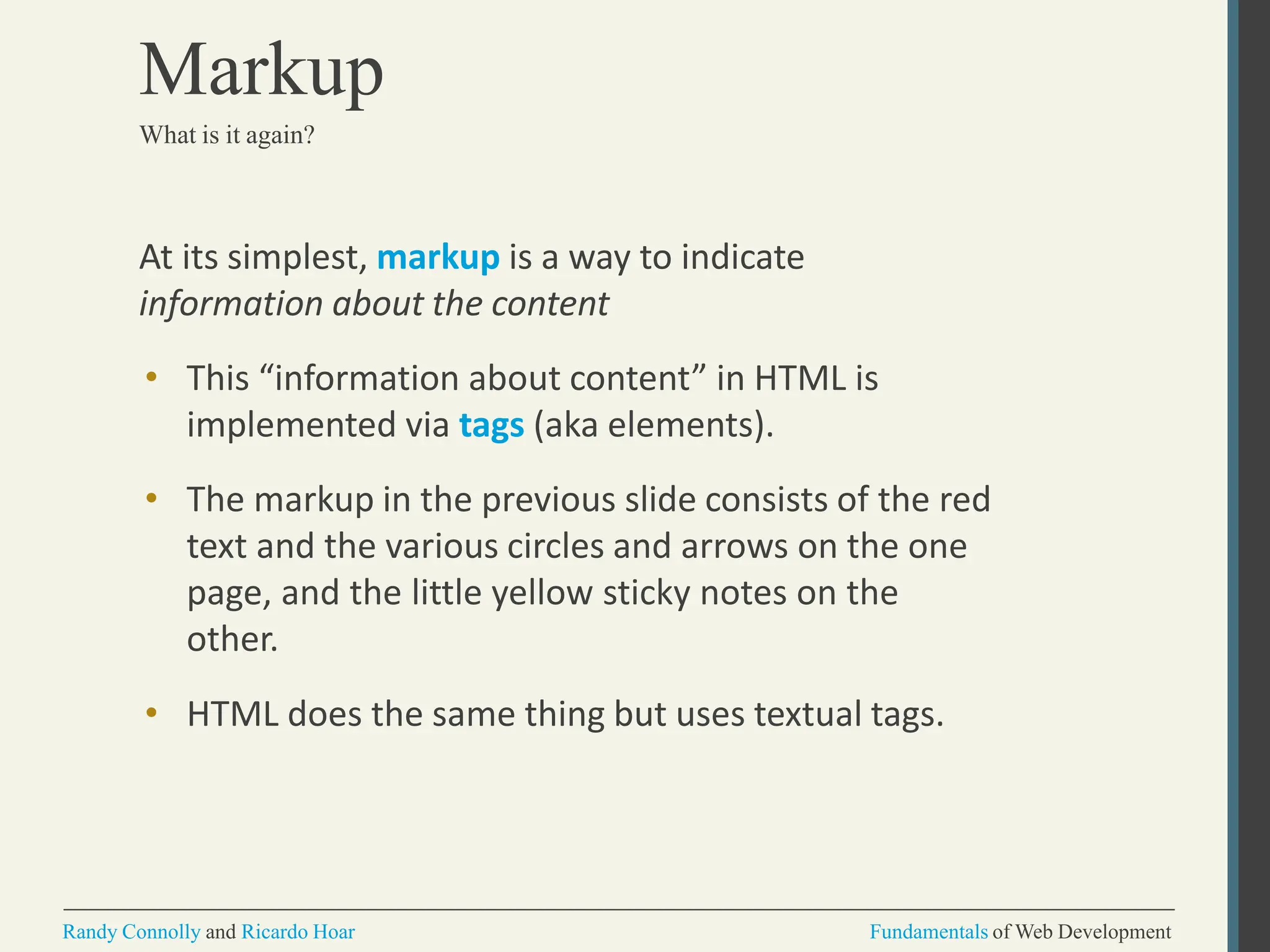 At its simplest, markup is a way to indicate
information about the content
• This “information about content” in HTML is
implemented via tags (aka elements).
• The markup in the previous slide consists of the red
text and the various circles and arrows on the one
page, and the little yellow sticky notes on the
other.
• HTML does the same thing but uses textual tags.
Randy Connolly and Ricardo Hoar Fundamentals of Web Development
Markup
What is it again?
 