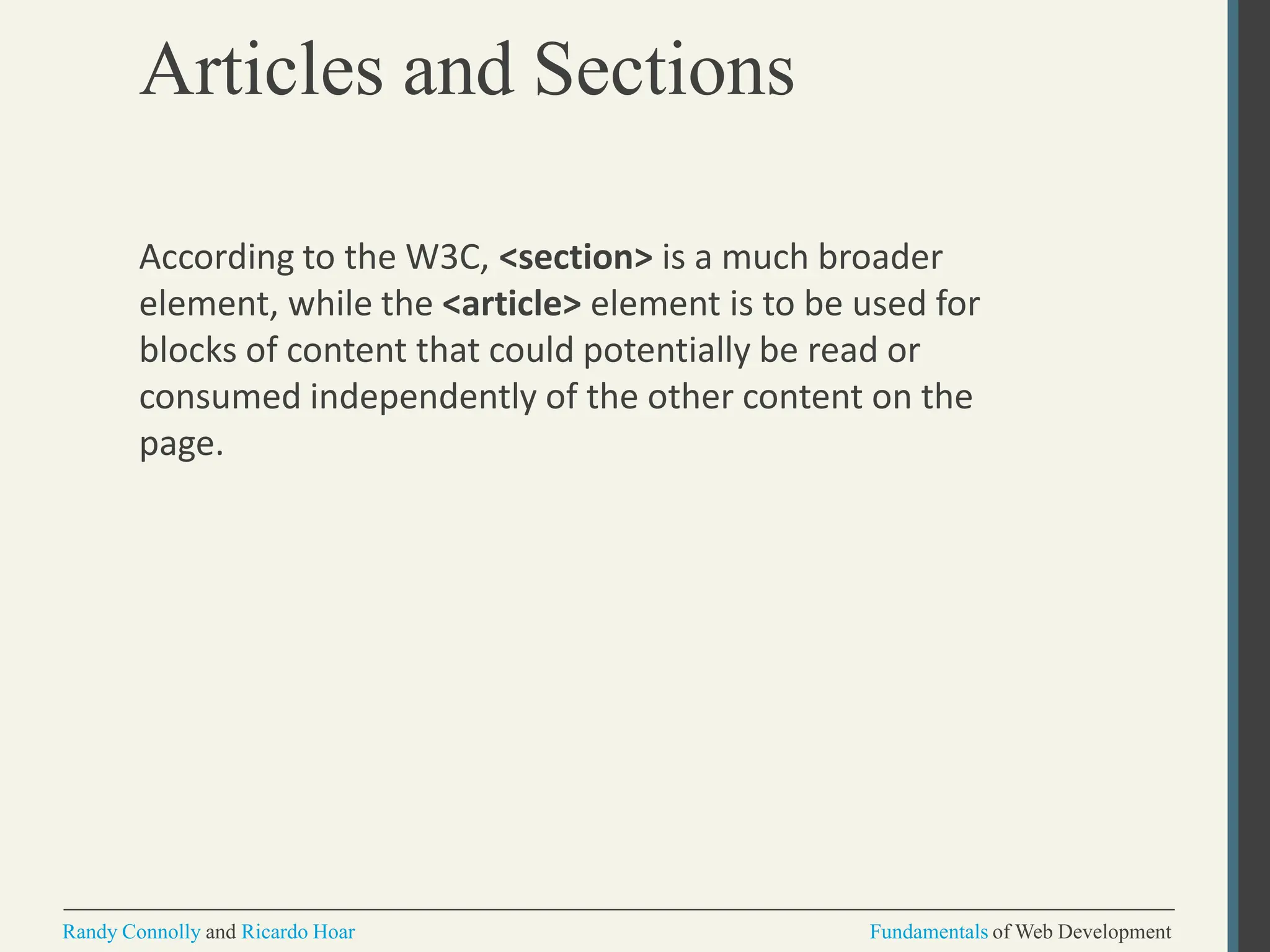 Articles and Sections
Randy Connolly and Ricardo Hoar Fundamentals of Web Development
According to the W3C, <section> is a much broader
element, while the <article> element is to be used for
blocks of content that could potentially be read or
consumed independently of the other content on the
page.
 