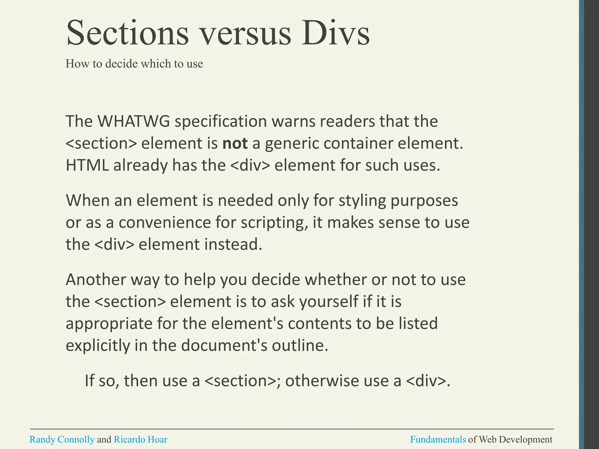 The WHATWG specification warns readers that the
<section> element is not a generic container element.
HTML already has the <div> element for such uses.
When an element is needed only for styling purposes
or as a convenience for scripting, it makes sense to use
the <div> element instead.
Another way to help you decide whether or not to use
the <section> element is to ask yourself if it is
appropriate for the element's contents to be listed
explicitly in the document's outline.
If so, then use a <section>; otherwise use a <div>.
Randy Connolly and Ricardo Hoar Fundamentals of Web Development
Sections versus Divs
How to decide which to use
 