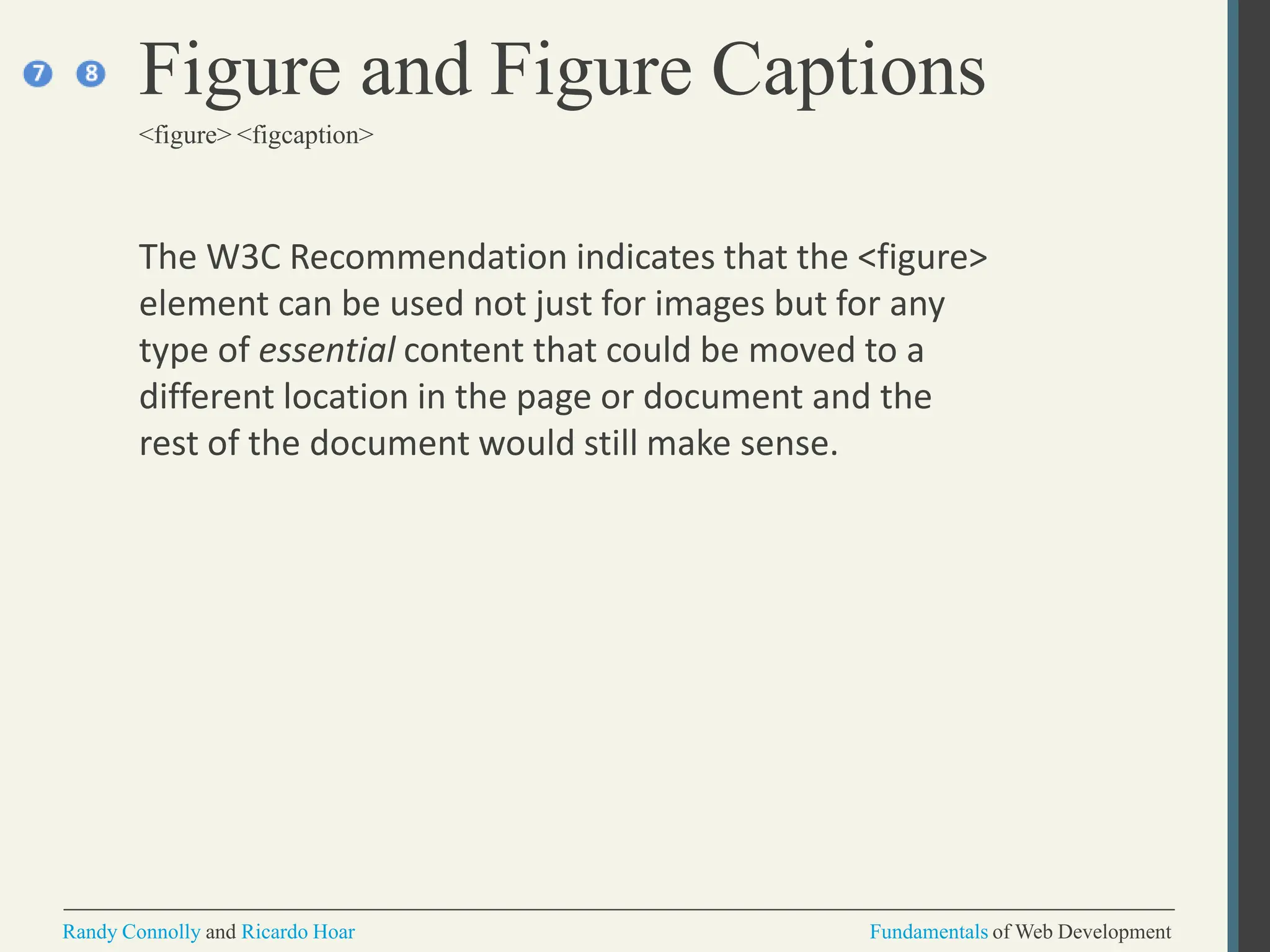 The W3C Recommendation indicates that the <figure>
element can be used not just for images but for any
type of essential content that could be moved to a
different location in the page or document and the
rest of the document would still make sense.
Figure and Figure Captions
<figure> <figcaption>
Randy Connolly and Ricardo Hoar Fundamentals of Web Development
 