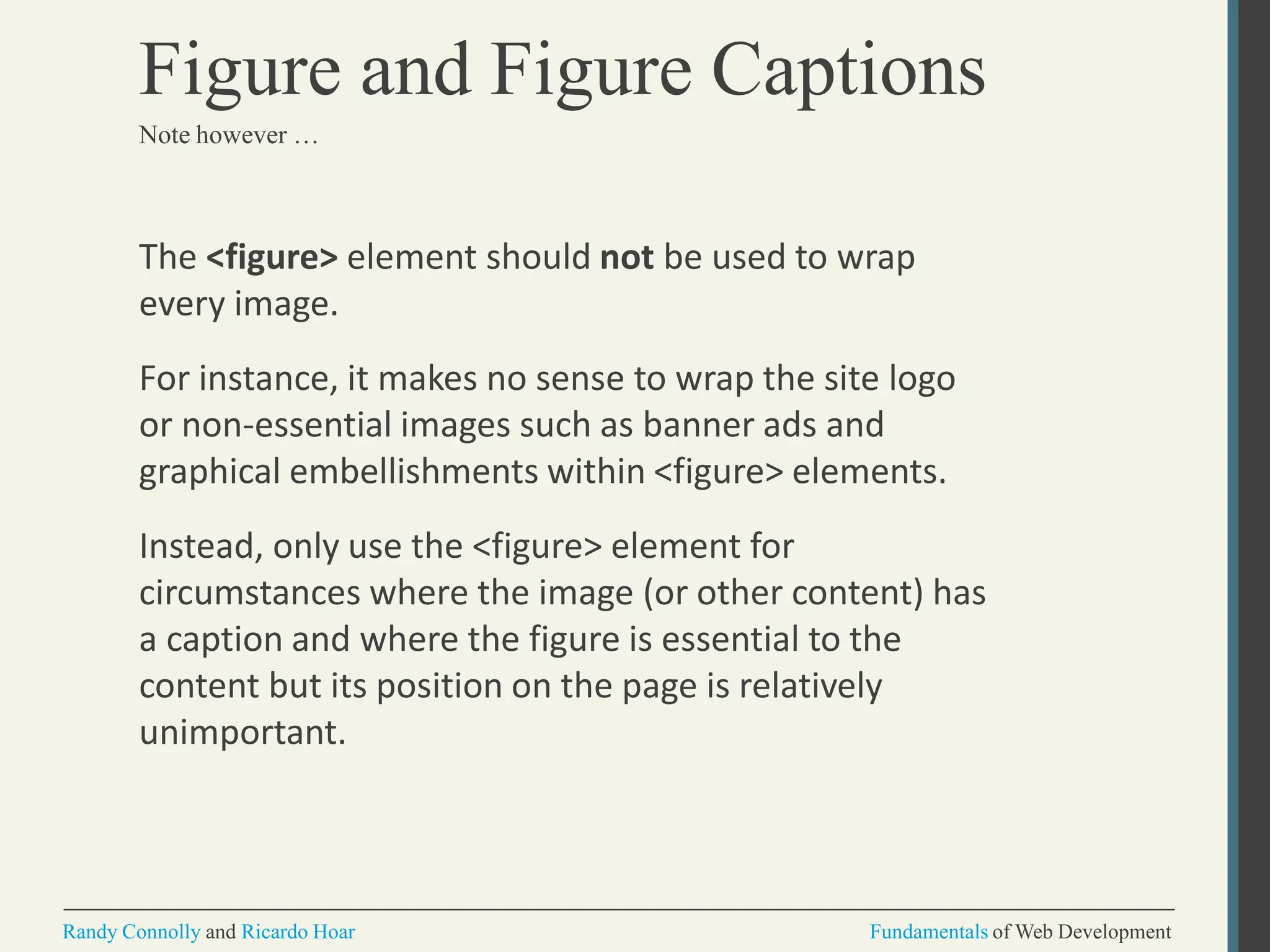 The <figure> element should not be used to wrap
every image.
For instance, it makes no sense to wrap the site logo
or non-essential images such as banner ads and
graphical embellishments within <figure> elements.
Instead, only use the <figure> element for
circumstances where the image (or other content) has
a caption and where the figure is essential to the
content but its position on the page is relatively
unimportant.
Randy Connolly and Ricardo Hoar Fundamentals of Web Development
Figure and Figure Captions
Note however …
 
