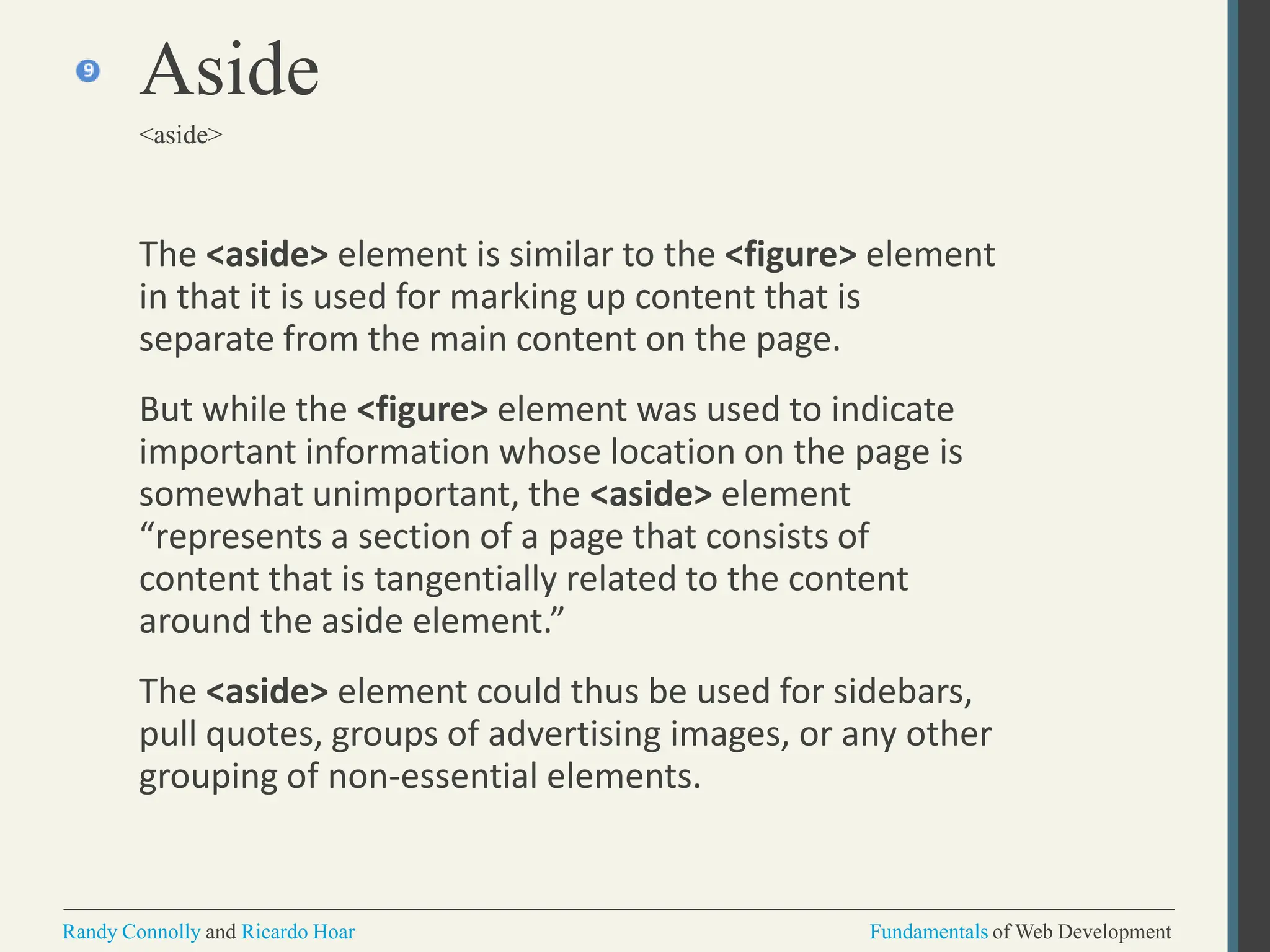 The <aside> element is similar to the <figure> element
in that it is used for marking up content that is
separate from the main content on the page.
But while the <figure> element was used to indicate
important information whose location on the page is
somewhat unimportant, the <aside> element
“represents a section of a page that consists of
content that is tangentially related to the content
around the aside element.”
The <aside> element could thus be used for sidebars,
pull quotes, groups of advertising images, or any other
grouping of non-essential elements.
Aside
<aside>
Randy Connolly and Ricardo Hoar Fundamentals of Web Development
 