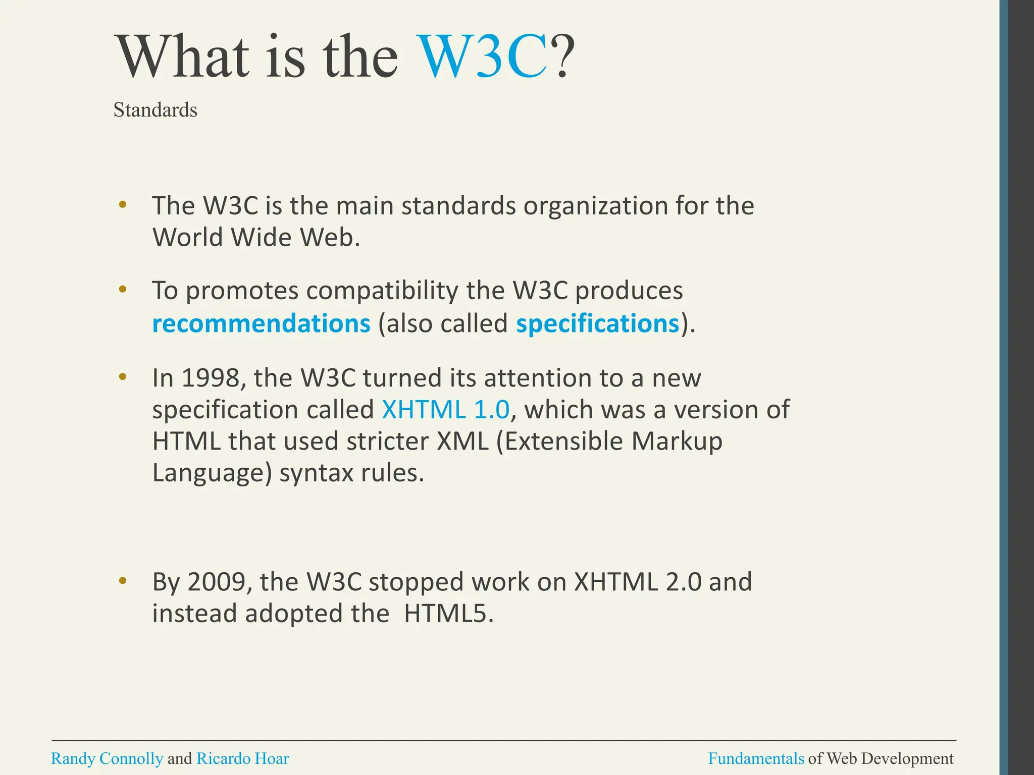 • The W3C is the main standards organization for the
World Wide Web.
• To promotes compatibility the W3C produces
recommendations (also called specifications).
• In 1998, the W3C turned its attention to a new
specification called XHTML 1.0, which was a version of
HTML that used stricter XML (Extensible Markup
Language) syntax rules.
• By 2009, the W3C stopped work on XHTML 2.0 and
instead adopted the HTML5.
Randy Connolly and Ricardo Hoar Fundamentals of Web Development
What is the W3C?
Standards
 