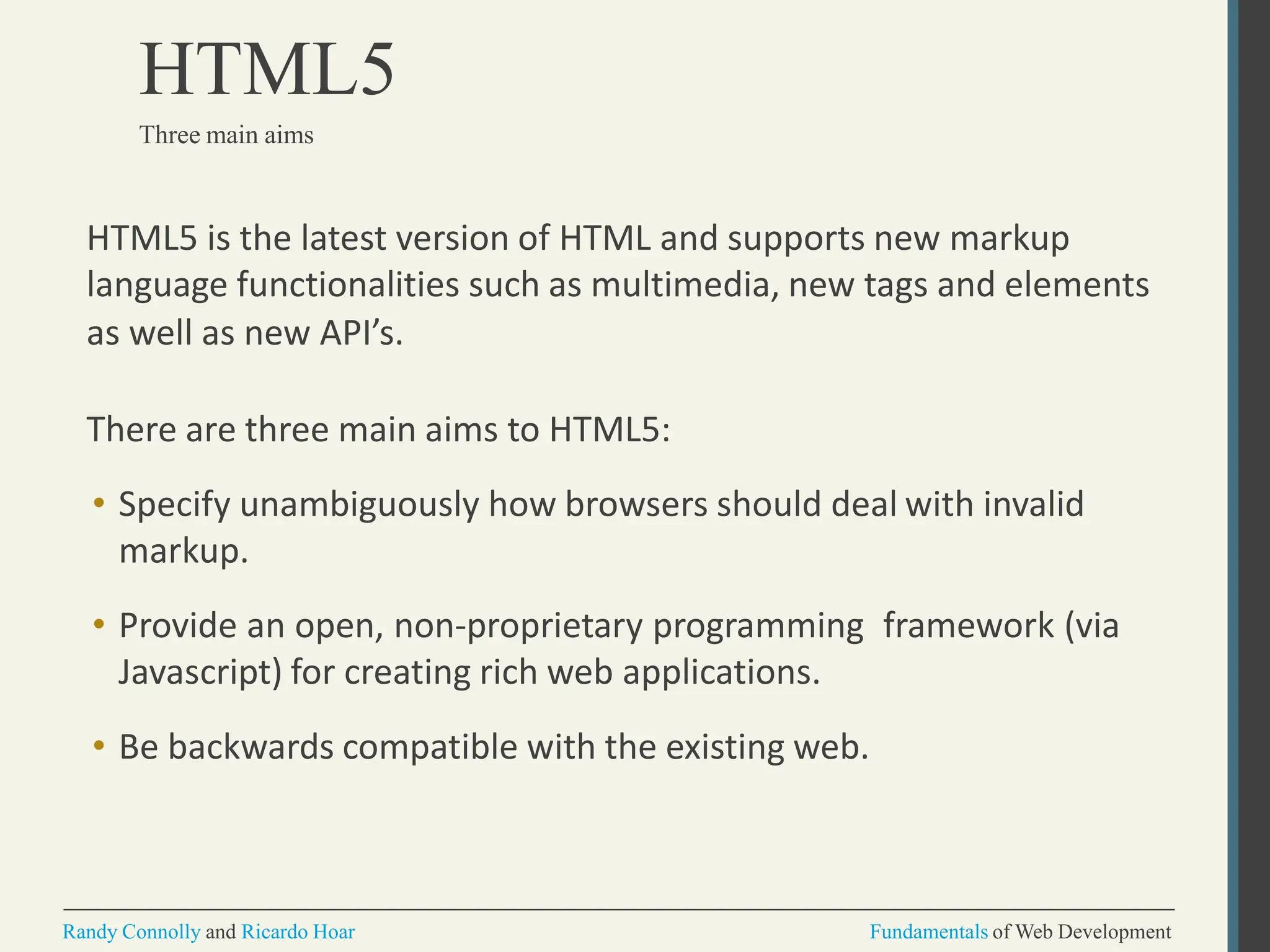 HTML5 is the latest version of HTML and supports new markup
language functionalities such as multimedia, new tags and elements
as well as new API’s.
There are three main aims to HTML5:
• Specify unambiguously how browsers should deal with invalid
markup.
• Provide an open, non-proprietary programming framework (via
Javascript) for creating rich web applications.
• Be backwards compatible with the existing web.
Randy Connolly and Ricardo Hoar Fundamentals of Web Development
HTML5
Three main aims
 