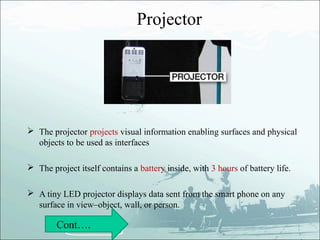 Projector




 The projector projects visual information enabling surfaces and physical
  objects to be used as interfaces

 The project itself contains a battery inside, with 3 hours of battery life.

 A tiny LED projector displays data sent from the smart phone on any
  surface in view–object, wall, or person.

        Cont….
 