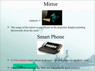 Mirror


                     MIRROR


 The usage of the mirror is significant as the projector dangles pointing
  downwards from the neck.

                            Smart Phone



 A Web-enabled smart phone in the user’s pocket processes the video data

 OtherCont…. searches the Web and interprets the hand gestures
       software
 