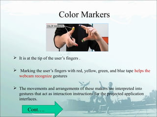 Color Markers



 It is at the tip of the user’s fingers .

 Marking the user’s fingers with red, yellow, green, and blue tape helps the
  webcam recognize gestures

 The movements and arrangements of these makers are interpreted into
  gestures that act as interaction instructions for the projected application
  interfaces.

         Cont….
 