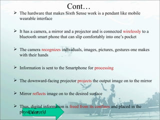 Cont…
 The hardware that makes Sixth Sense work is a pendant like mobile
  wearable interface

 It has a camera, a mirror and a projector and is connected wirelessly to a
  bluetooth smart phone that can slip comfortably into one’s pocket

 The camera recognizes individuals, images, pictures, gestures one makes
  with their hands

 Information is sent to the Smartphone for processing

 The downward-facing projector projects the output image on to the mirror

 Mirror reflects image on to the desired surface

 Thus, digital information is freed from its confines and placed in the
  physical world
      Cont….
 